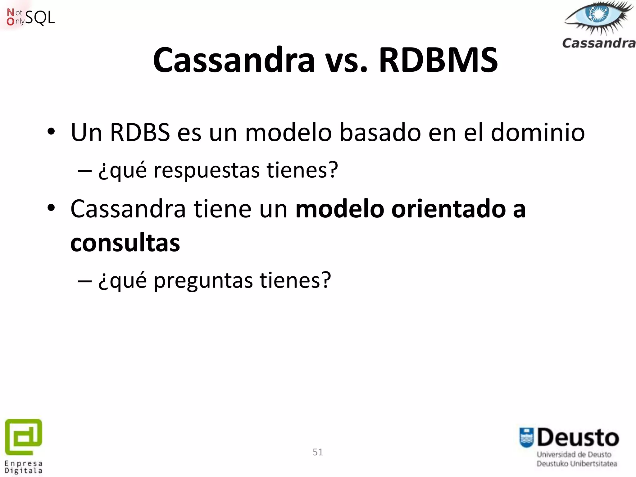 Cassandra vs. RDBMS
• Un RDBS es un modelo basado en el dominio
  – ¿qué respuestas tienes?
• Cassandra tiene un modelo orientado a
  consultas
  – ¿qué preguntas tienes?




                        51
 