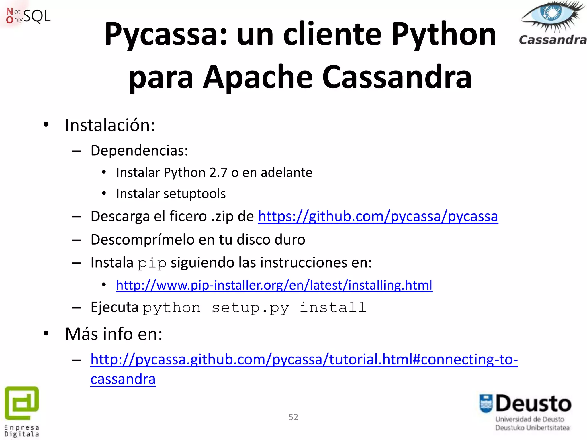 Pycassa: un cliente Python
        para Apache Cassandra
• Instalación:
   – Dependencias:
       • Instalar Python 2.7 o en adelante
       • Instalar setuptools
   – Descarga el ficero .zip de https://github.com/pycassa/pycassa
   – Descomprímelo en tu disco duro
   – Instala pip siguiendo las instrucciones en:
       • http://www.pip-installer.org/en/latest/installing.html
   – Ejecuta python setup.py install
• Más info en:
   – http://pycassa.github.com/pycassa/tutorial.html#connecting-to-
     cassandra

                                      52
 