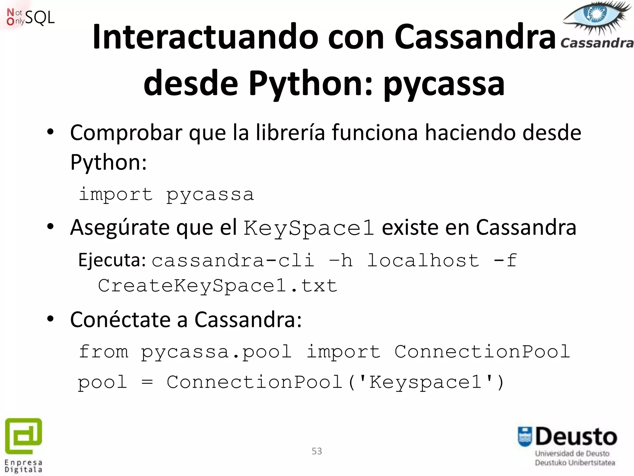 Interactuando con Cassandra
       desde Python: pycassa
• Comprobar que la librería funciona haciendo desde
  Python:
   import pycassa
• Asegúrate que el KeySpace1 existe en Cassandra
   Ejecuta: cassandra-cli –h localhost -f
     CreateKeySpace1.txt
• Conéctate a Cassandra:
   from pycassa.pool import ConnectionPool
   pool = ConnectionPool('Keyspace1')


                           53
 
