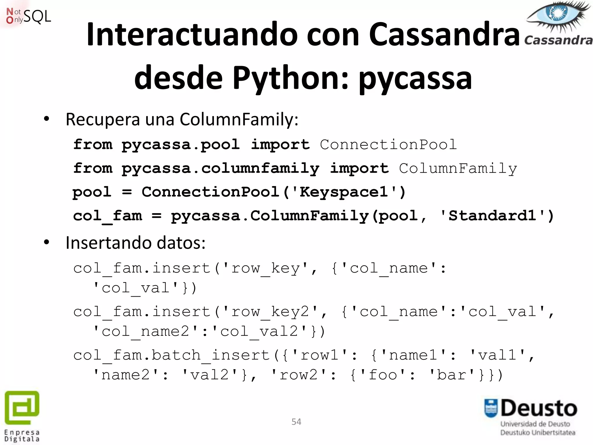 Interactuando con Cassandra
       desde Python: pycassa
• Recupera una ColumnFamily:
   from pycassa.pool import ConnectionPool
   from pycassa.columnfamily import ColumnFamily
   pool = ConnectionPool('Keyspace1')
   col_fam = pycassa.ColumnFamily(pool, 'Standard1')
• Insertando datos:
   col_fam.insert('row_key', {'col_name':
     'col_val'})
   col_fam.insert('row_key2', {'col_name':'col_val',
     'col_name2':'col_val2'})
   col_fam.batch_insert({'row1': {'name1': 'val1',
     'name2': 'val2'}, 'row2': {'foo': 'bar'}})

                           54
 