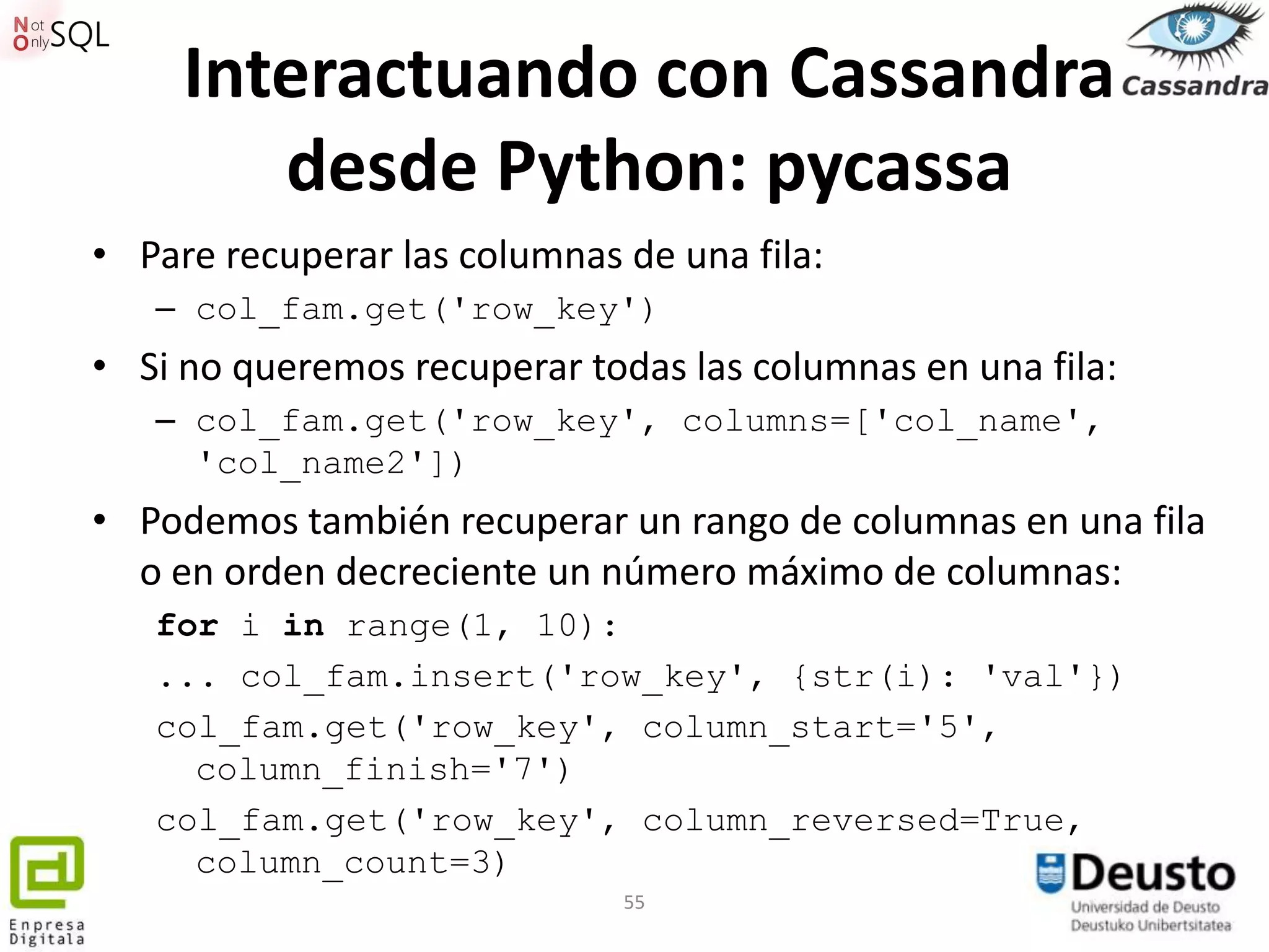 Interactuando con Cassandra
        desde Python: pycassa
• Pare recuperar las columnas de una fila:
   – col_fam.get('row_key')
• Si no queremos recuperar todas las columnas en una fila:
   – col_fam.get('row_key', columns=['col_name',
     'col_name2'])
• Podemos también recuperar un rango de columnas en una fila
  o en orden decreciente un número máximo de columnas:
   for i in range(1, 10):
   ... col_fam.insert('row_key', {str(i): 'val'})
   col_fam.get('row_key', column_start='5',
     column_finish='7')
   col_fam.get('row_key', column_reversed=True,
     column_count=3)
                              55
 