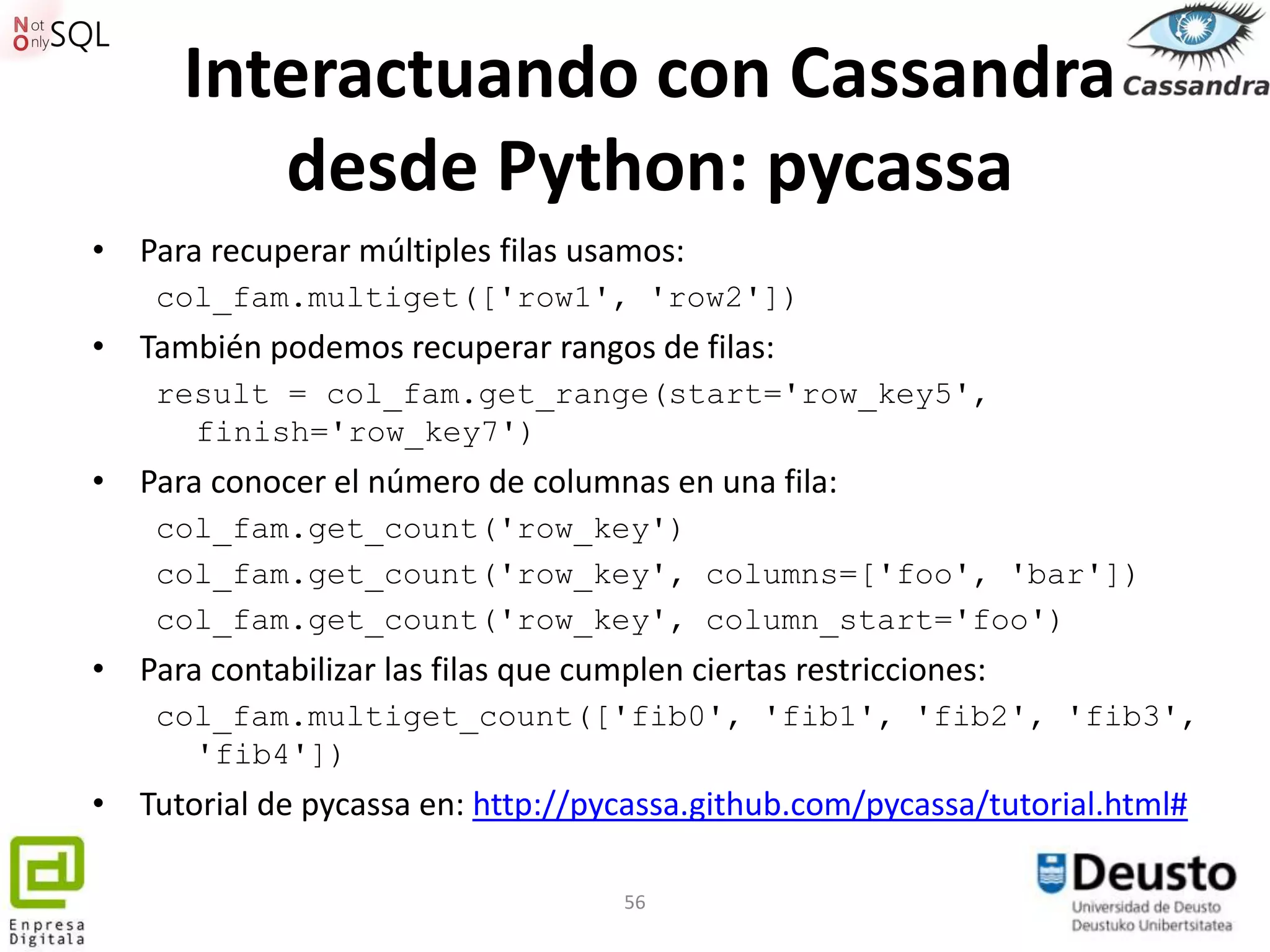 Interactuando con Cassandra
         desde Python: pycassa
• Para recuperar múltiples filas usamos:
    col_fam.multiget(['row1', 'row2'])
• También podemos recuperar rangos de filas:
    result = col_fam.get_range(start='row_key5',
      finish='row_key7')
• Para conocer el número de columnas en una fila:
    col_fam.get_count('row_key')
    col_fam.get_count('row_key', columns=['foo', 'bar'])
    col_fam.get_count('row_key', column_start='foo')
• Para contabilizar las filas que cumplen ciertas restricciones:
    col_fam.multiget_count(['fib0', 'fib1', 'fib2', 'fib3',
      'fib4'])
• Tutorial de pycassa en: http://pycassa.github.com/pycassa/tutorial.html#

                                      56
 
