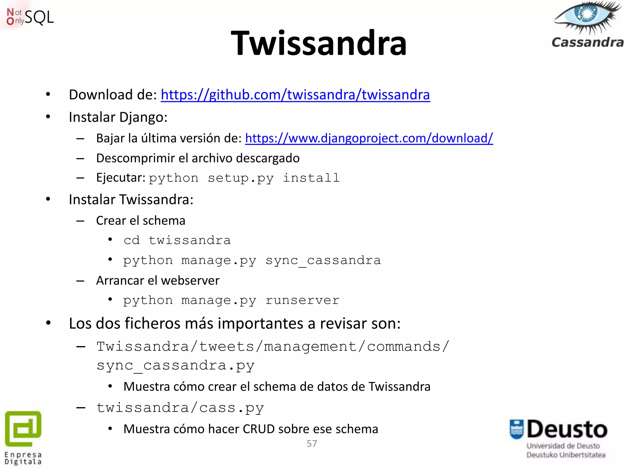 Twissandra
•   Download de: https://github.com/twissandra/twissandra
•   Instalar Django:
     – Bajar la última versión de: https://www.djangoproject.com/download/
     – Descomprimir el archivo descargado
     – Ejecutar: python setup.py install
•   Instalar Twissandra:
     – Crear el schema
         • cd twissandra
         • python manage.py sync_cassandra
     – Arrancar el webserver
         • python manage.py runserver
• Los dos ficheros más importantes a revisar son:
     – Twissandra/tweets/management/commands/
       sync_cassandra.py
          • Muestra cómo crear el schema de datos de Twissandra
     – twissandra/cass.py
          • Muestra cómo hacer CRUD sobre ese schema
                                           57
 