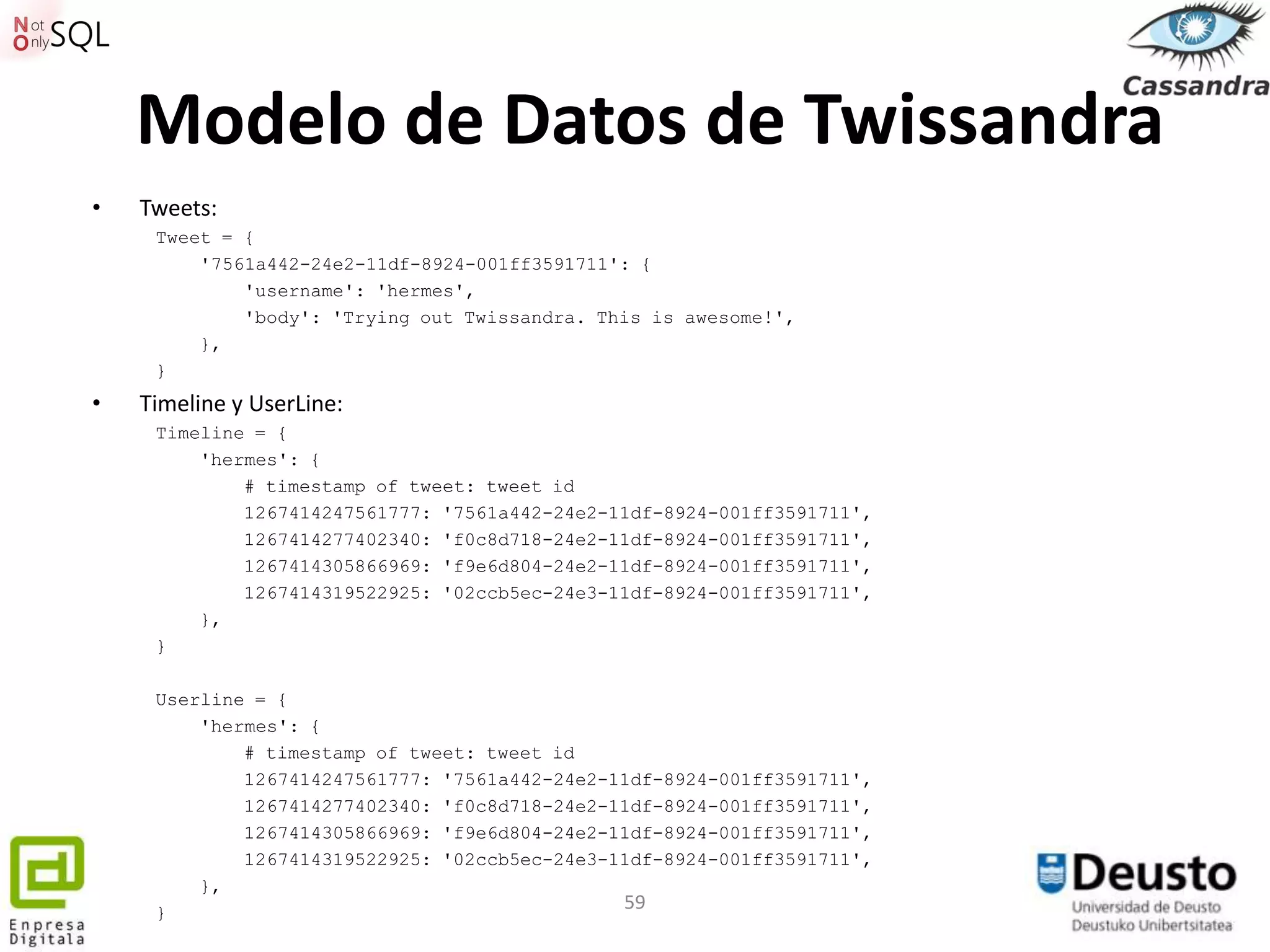 Modelo de Datos de Twissandra
•   Tweets:
     Tweet = {
         '7561a442-24e2-11df-8924-001ff3591711': {
             'username': 'hermes',
             'body': 'Trying out Twissandra. This is awesome!',
         },
     }
•   Timeline y UserLine:
     Timeline = {
         'hermes': {
             # timestamp of tweet: tweet id
             1267414247561777: '7561a442-24e2-11df-8924-001ff3591711',
             1267414277402340: 'f0c8d718-24e2-11df-8924-001ff3591711',
             1267414305866969: 'f9e6d804-24e2-11df-8924-001ff3591711',
             1267414319522925: '02ccb5ec-24e3-11df-8924-001ff3591711',
         },
     }

     Userline = {
         'hermes': {
             # timestamp of tweet: tweet id
             1267414247561777: '7561a442-24e2-11df-8924-001ff3591711',
             1267414277402340: 'f0c8d718-24e2-11df-8924-001ff3591711',
             1267414305866969: 'f9e6d804-24e2-11df-8924-001ff3591711',
             1267414319522925: '02ccb5ec-24e3-11df-8924-001ff3591711',
         },
     }
                                               59
 