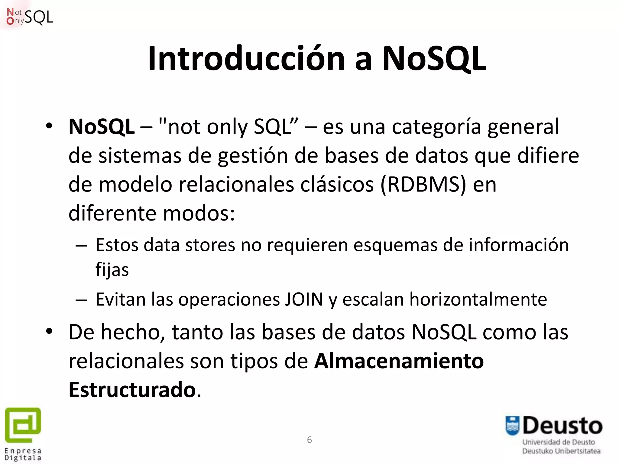 Introducción a NoSQL
• NoSQL – "not only SQL” – es una categoría general
  de sistemas de gestión de bases de datos que difiere
  de modelo relacionales clásicos (RDBMS) en
  diferente modos:
   – Estos data stores no requieren esquemas de información
     fijas
   – Evitan las operaciones JOIN y escalan horizontalmente
• De hecho, tanto las bases de datos NoSQL como las
  relacionales son tipos de Almacenamiento
  Estructurado.
                             6
 