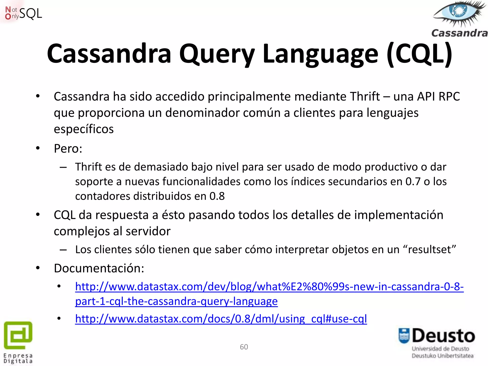 Cassandra Query Language (CQL)
• Cassandra ha sido accedido principalmente mediante Thrift – una API RPC
  que proporciona un denominador común a clientes para lenguajes
  específicos
• Pero:
    – Thrift es de demasiado bajo nivel para ser usado de modo productivo o dar
      soporte a nuevas funcionalidades como los índices secundarios en 0.7 o los
      contadores distribuidos en 0.8
• CQL da respuesta a ésto pasando todos los detalles de implementación
  complejos al servidor
    – Los clientes sólo tienen que saber cómo interpretar objetos en un “resultset”
• Documentación:
   •   http://www.datastax.com/dev/blog/what%E2%80%99s-new-in-cassandra-0-8-
       part-1-cql-the-cassandra-query-language
   •   http://www.datastax.com/docs/0.8/dml/using_cql#use-cql

                                       60
 