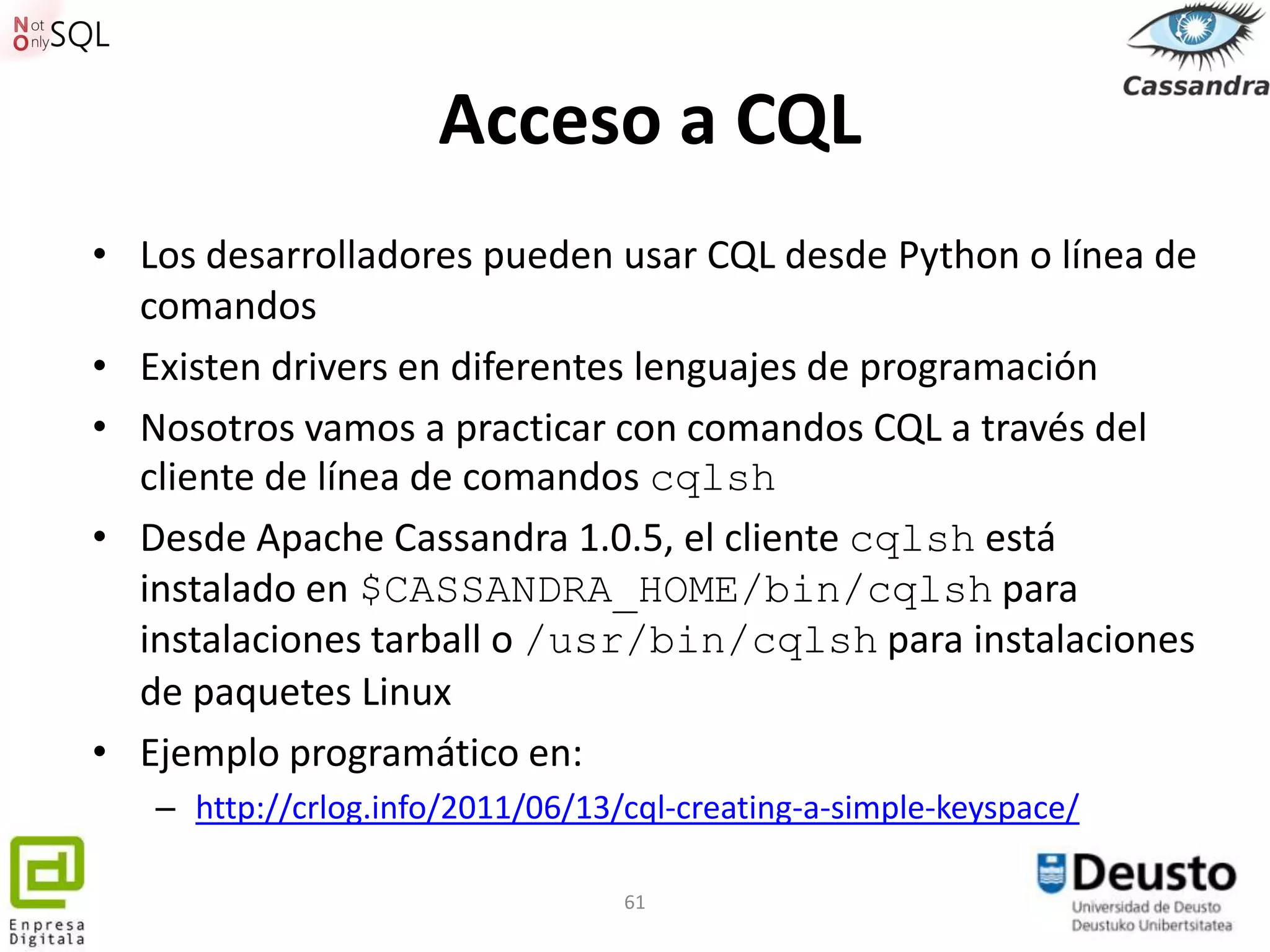 Acceso a CQL
• Los desarrolladores pueden usar CQL desde Python o línea de
  comandos
• Existen drivers en diferentes lenguajes de programación
• Nosotros vamos a practicar con comandos CQL a través del
  cliente de línea de comandos cqlsh
• Desde Apache Cassandra 1.0.5, el cliente cqlsh está
  instalado en $CASSANDRA_HOME/bin/cqlsh para
  instalaciones tarball o /usr/bin/cqlsh para instalaciones
  de paquetes Linux
• Ejemplo programático en:
   – http://crlog.info/2011/06/13/cql-creating-a-simple-keyspace/

                                  61
 