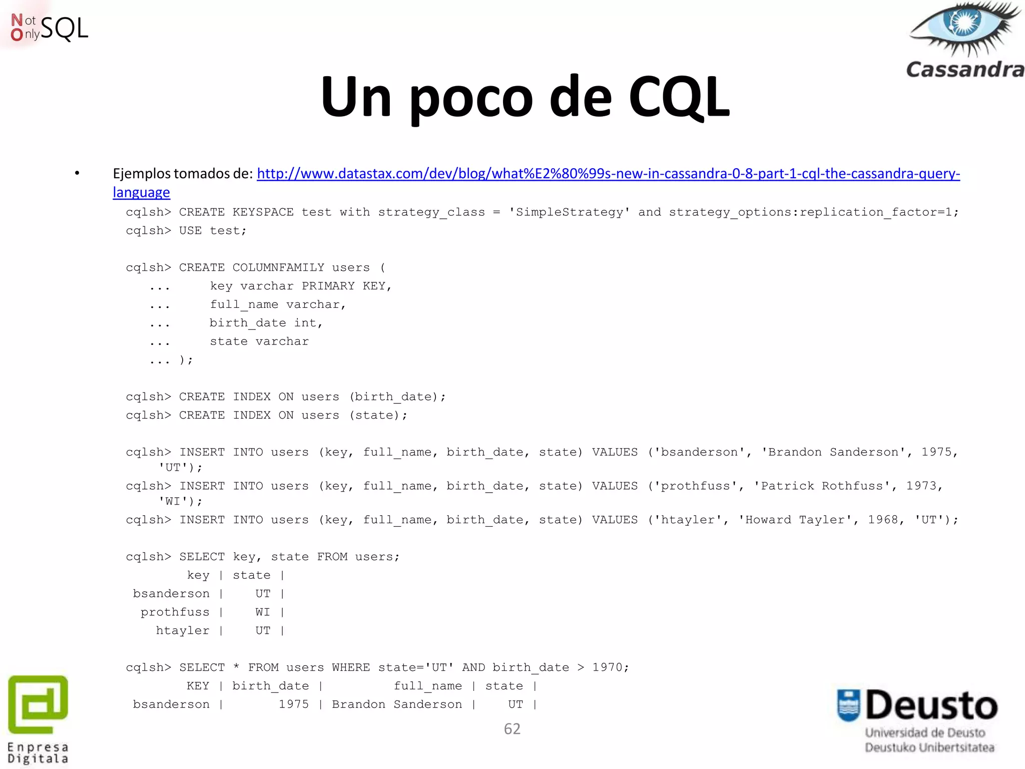 Un poco de CQL
•   Ejemplos tomados de: http://www.datastax.com/dev/blog/what%E2%80%99s-new-in-cassandra-0-8-part-1-cql-the-cassandra-query-
    language
     cqlsh> CREATE KEYSPACE test with strategy_class = 'SimpleStrategy' and strategy_options:replication_factor=1;
     cqlsh> USE test;

     cqlsh> CREATE COLUMNFAMILY users (
        ...     key varchar PRIMARY KEY,
        ...     full_name varchar,
        ...     birth_date int,
        ...     state varchar
        ... );

     cqlsh> CREATE INDEX ON users (birth_date);
     cqlsh> CREATE INDEX ON users (state);

     cqlsh> INSERT INTO users (key, full_name, birth_date, state) VALUES ('bsanderson', 'Brandon Sanderson', 1975,
         'UT');
     cqlsh> INSERT INTO users (key, full_name, birth_date, state) VALUES ('prothfuss', 'Patrick Rothfuss', 1973,
         'WI');
     cqlsh> INSERT INTO users (key, full_name, birth_date, state) VALUES ('htayler', 'Howard Tayler', 1968, 'UT');

     cqlsh> SELECT key, state FROM users;
             key | state |
      bsanderson |    UT |
       prothfuss |    WI |
         htayler |    UT |

     cqlsh> SELECT * FROM users WHERE state='UT' AND birth_date > 1970;
             KEY | birth_date |         full_name | state |
      bsanderson |       1975 | Brandon Sanderson |    UT |

                                                           62
 