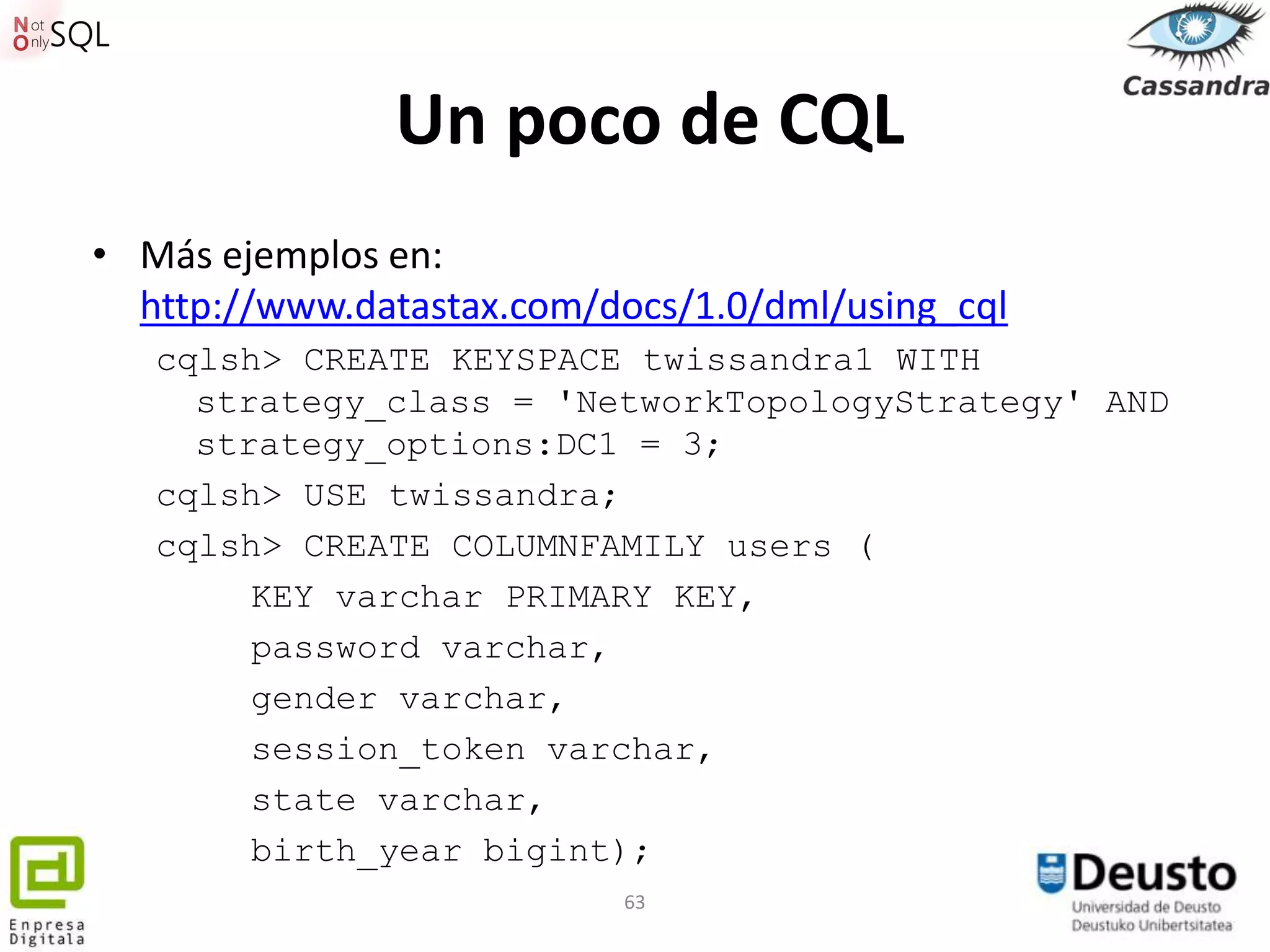Un poco de CQL
• Más ejemplos en:
  http://www.datastax.com/docs/1.0/dml/using_cql
   cqlsh> CREATE KEYSPACE twissandra1 WITH
     strategy_class = 'NetworkTopologyStrategy' AND
     strategy_options:DC1 = 3;
   cqlsh> USE twissandra;
   cqlsh> CREATE COLUMNFAMILY users (
        KEY varchar PRIMARY KEY,
        password varchar,
        gender varchar,
        session_token varchar,
        state varchar,
        birth_year bigint);
                           63
 
