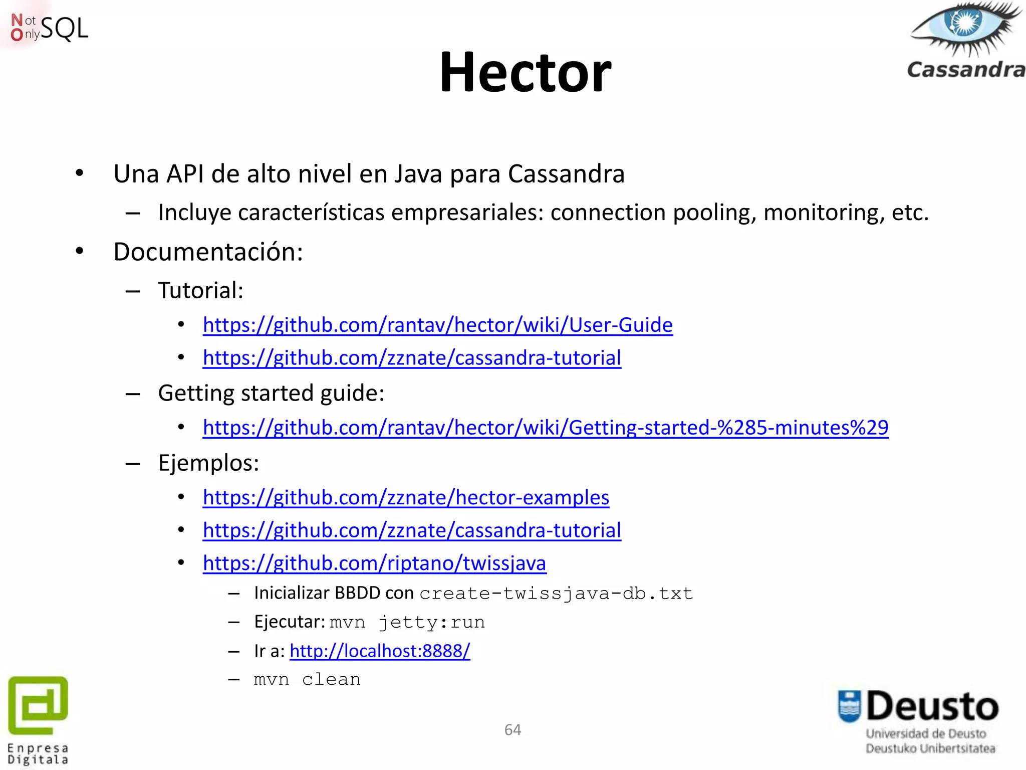 Hector
• Una API de alto nivel en Java para Cassandra
    – Incluye características empresariales: connection pooling, monitoring, etc.
• Documentación:
    – Tutorial:
        • https://github.com/rantav/hector/wiki/User-Guide
        • https://github.com/zznate/cassandra-tutorial
    – Getting started guide:
        • https://github.com/rantav/hector/wiki/Getting-started-%285-minutes%29
    – Ejemplos:
        • https://github.com/zznate/hector-examples
        • https://github.com/zznate/cassandra-tutorial
        • https://github.com/riptano/twissjava
             –    Inicializar BBDD con create-twissjava-db.txt
             –    Ejecutar: mvn jetty:run
             –    Ir a: http://localhost:8888/
             –    mvn clean

                                           64
 