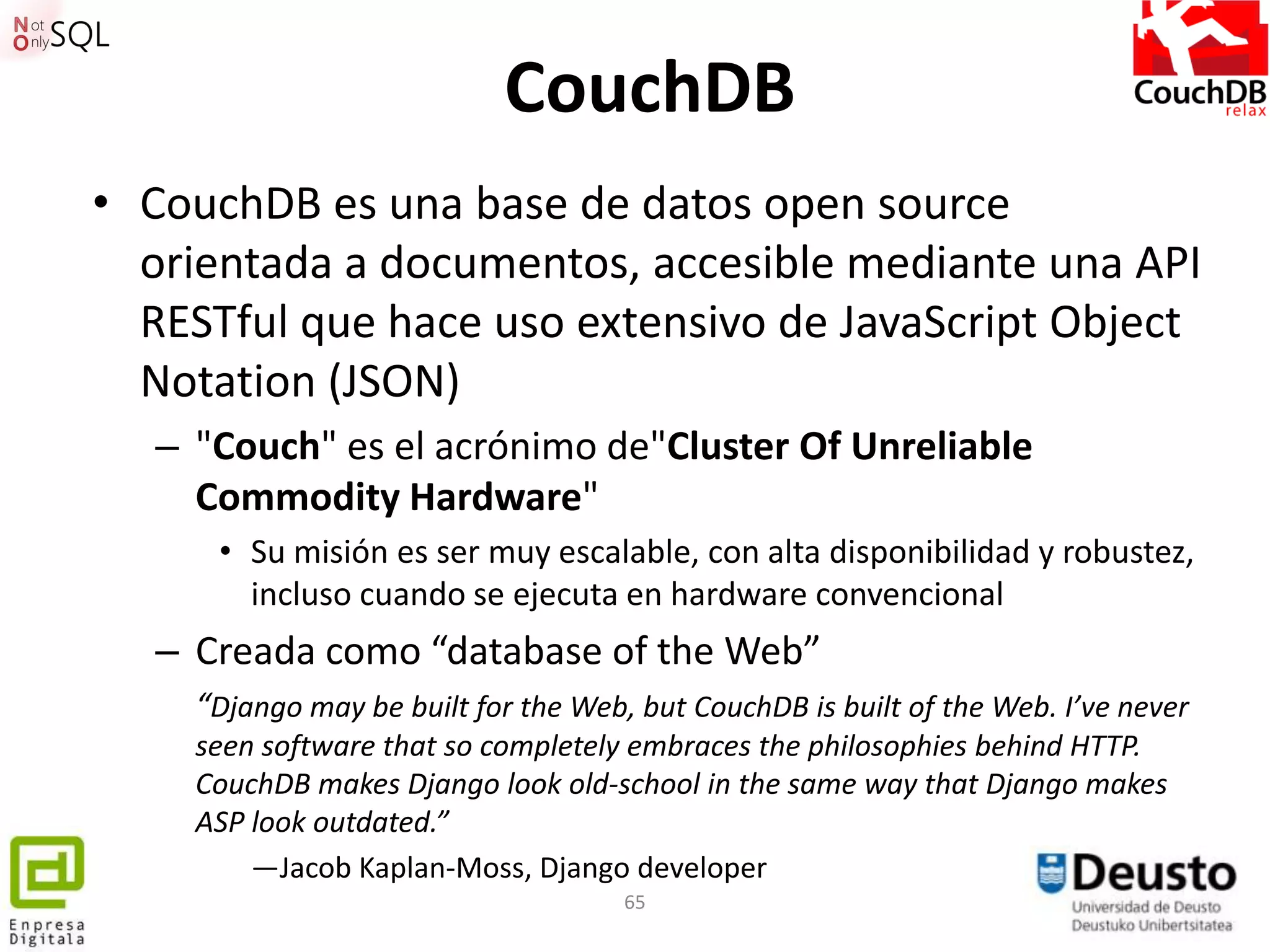 CouchDB
• CouchDB es una base de datos open source
  orientada a documentos, accesible mediante una API
  RESTful que hace uso extensivo de JavaScript Object
  Notation (JSON)
   – "Couch" es el acrónimo de"Cluster Of Unreliable
     Commodity Hardware"
      • Su misión es ser muy escalable, con alta disponibilidad y robustez,
        incluso cuando se ejecuta en hardware convencional
   – Creada como “database of the Web”
     “Django may be built for the Web, but CouchDB is built of the Web. I’ve never
     seen software that so completely embraces the philosophies behind HTTP.
     CouchDB makes Django look old-school in the same way that Django makes
     ASP look outdated.”
         —Jacob Kaplan-Moss, Django developer
                                      65
 