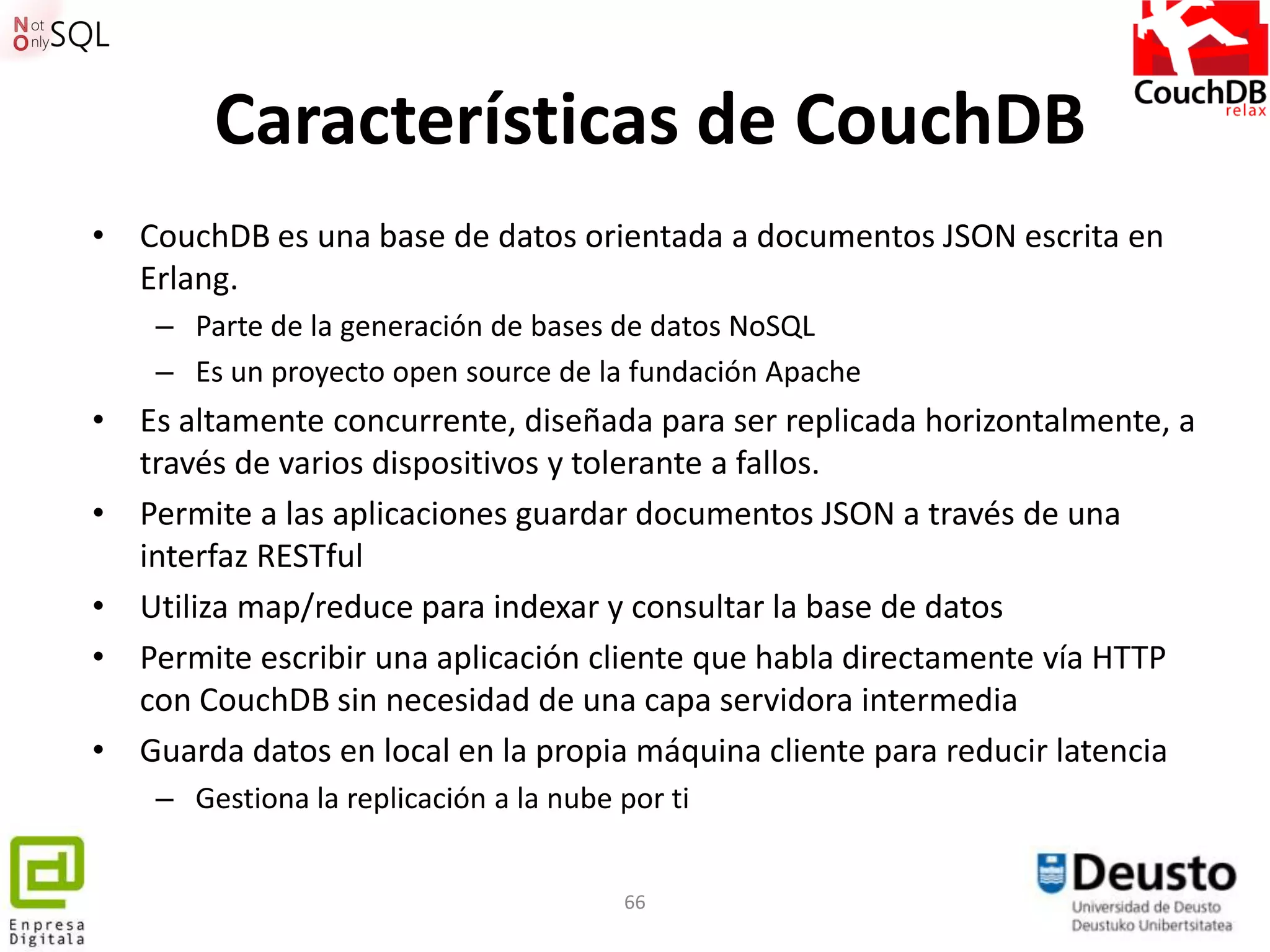 Características de CouchDB
• CouchDB es una base de datos orientada a documentos JSON escrita en
  Erlang.
    – Parte de la generación de bases de datos NoSQL
    – Es un proyecto open source de la fundación Apache
• Es altamente concurrente, diseñada para ser replicada horizontalmente, a
  través de varios dispositivos y tolerante a fallos.
• Permite a las aplicaciones guardar documentos JSON a través de una
  interfaz RESTful
• Utiliza map/reduce para indexar y consultar la base de datos
• Permite escribir una aplicación cliente que habla directamente vía HTTP
  con CouchDB sin necesidad de una capa servidora intermedia
• Guarda datos en local en la propia máquina cliente para reducir latencia
    – Gestiona la replicación a la nube por ti


                                        66
 