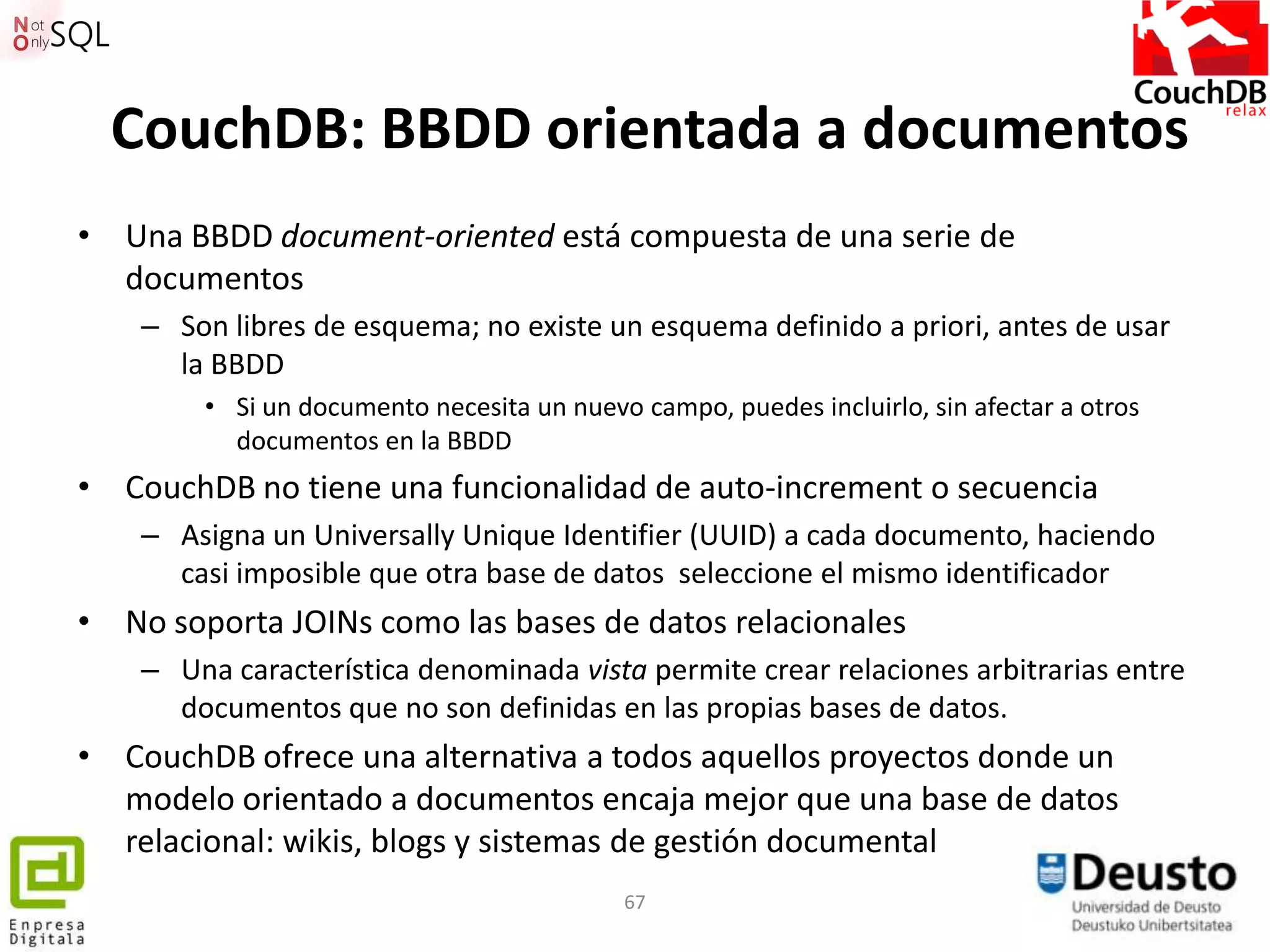 CouchDB: BBDD orientada a documentos
• Una BBDD document-oriented está compuesta de una serie de
  documentos
    – Son libres de esquema; no existe un esquema definido a priori, antes de usar
      la BBDD
        • Si un documento necesita un nuevo campo, puedes incluirlo, sin afectar a otros
          documentos en la BBDD
• CouchDB no tiene una funcionalidad de auto-increment o secuencia
    – Asigna un Universally Unique Identifier (UUID) a cada documento, haciendo
      casi imposible que otra base de datos seleccione el mismo identificador
• No soporta JOINs como las bases de datos relacionales
    – Una característica denominada vista permite crear relaciones arbitrarias entre
      documentos que no son definidas en las propias bases de datos.
• CouchDB ofrece una alternativa a todos aquellos proyectos donde un
  modelo orientado a documentos encaja mejor que una base de datos
  relacional: wikis, blogs y sistemas de gestión documental
                                           67
 