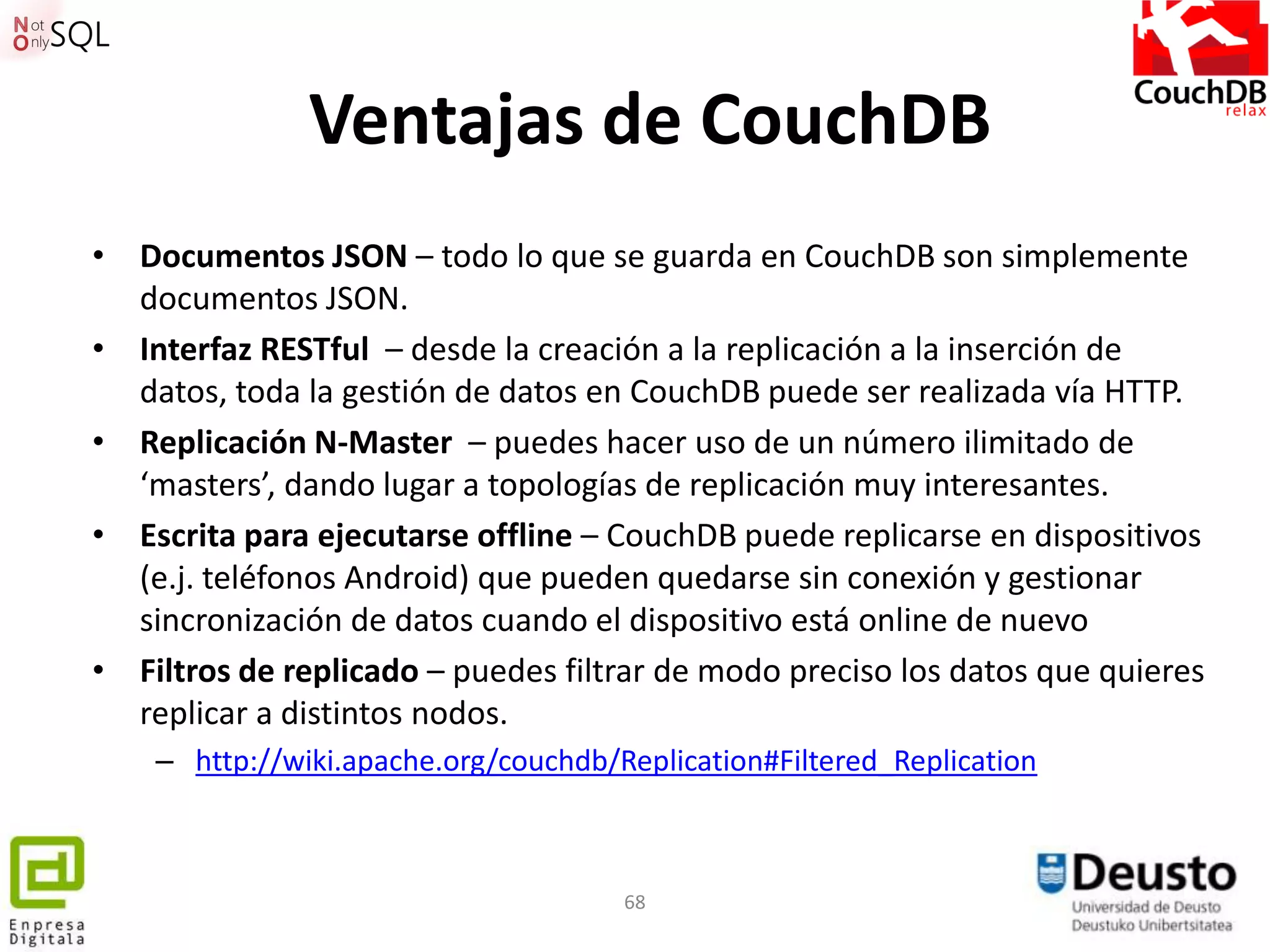 Ventajas de CouchDB
• Documentos JSON – todo lo que se guarda en CouchDB son simplemente
  documentos JSON.
• Interfaz RESTful – desde la creación a la replicación a la inserción de
  datos, toda la gestión de datos en CouchDB puede ser realizada vía HTTP.
• Replicación N-Master – puedes hacer uso de un número ilimitado de
  ‘masters’, dando lugar a topologías de replicación muy interesantes.
• Escrita para ejecutarse offline – CouchDB puede replicarse en dispositivos
  (e.j. teléfonos Android) que pueden quedarse sin conexión y gestionar
  sincronización de datos cuando el dispositivo está online de nuevo
• Filtros de replicado – puedes filtrar de modo preciso los datos que quieres
  replicar a distintos nodos.
    – http://wiki.apache.org/couchdb/Replication#Filtered_Replication



                                      68
 