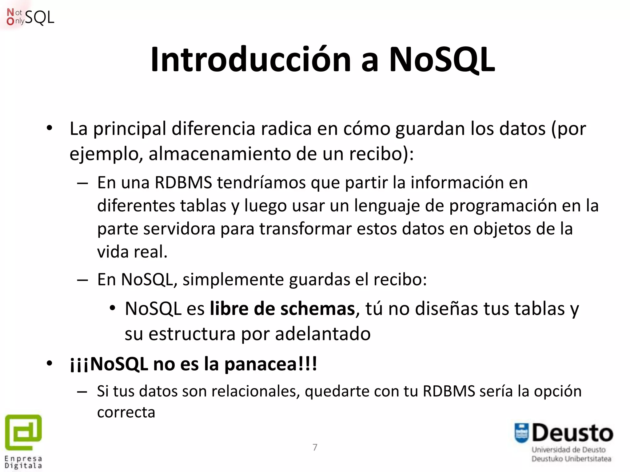 Introducción a NoSQL
• La principal diferencia radica en cómo guardan los datos (por
  ejemplo, almacenamiento de un recibo):
   – En una RDBMS tendríamos que partir la información en
     diferentes tablas y luego usar un lenguaje de programación en la
     parte servidora para transformar estos datos en objetos de la
     vida real.
   – En NoSQL, simplemente guardas el recibo:
      • NoSQL es libre de schemas, tú no diseñas tus tablas y
        su estructura por adelantado
• ¡¡¡NoSQL no es la panacea!!!
   – Si tus datos son relacionales, quedarte con tu RDBMS sería la opción
     correcta
                                   7
 