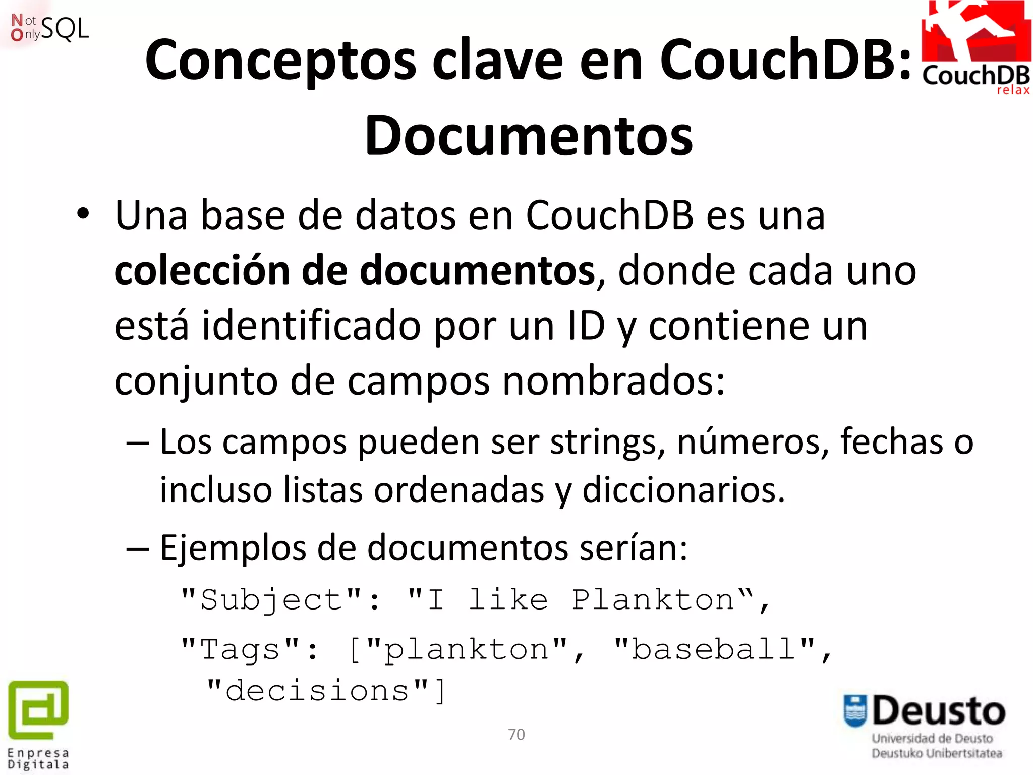Conceptos clave en CouchDB:
          Documentos
• Una base de datos en CouchDB es una
  colección de documentos, donde cada uno
  está identificado por un ID y contiene un
  conjunto de campos nombrados:
  – Los campos pueden ser strings, números, fechas o
    incluso listas ordenadas y diccionarios.
  – Ejemplos de documentos serían:
     "Subject": "I like Plankton“,
     "Tags": ["plankton", "baseball",
      "decisions"]
                        70
 