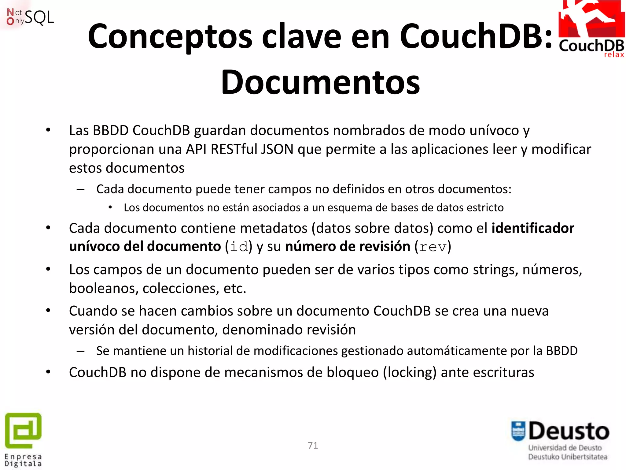 Conceptos clave en CouchDB:
             Documentos
•   Las BBDD CouchDB guardan documentos nombrados de modo unívoco y
    proporcionan una API RESTful JSON que permite a las aplicaciones leer y modificar
    estos documentos
     – Cada documento puede tener campos no definidos en otros documentos:
          • Los documentos no están asociados a un esquema de bases de datos estricto
•   Cada documento contiene metadatos (datos sobre datos) como el identificador
    unívoco del documento (id) y su número de revisión (rev)
•   Los campos de un documento pueden ser de varios tipos como strings, números,
    booleanos, colecciones, etc.
•   Cuando se hacen cambios sobre un documento CouchDB se crea una nueva
    versión del documento, denominado revisión
     – Se mantiene un historial de modificaciones gestionado automáticamente por la BBDD
•   CouchDB no dispone de mecanismos de bloqueo (locking) ante escrituras



                                               71
 