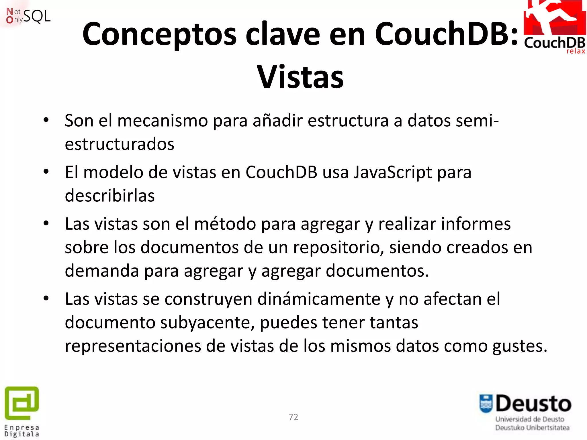 Conceptos clave en CouchDB:
               Vistas
• Son el mecanismo para añadir estructura a datos semi-
  estructurados
• El modelo de vistas en CouchDB usa JavaScript para
  describirlas
• Las vistas son el método para agregar y realizar informes
  sobre los documentos de un repositorio, siendo creados en
  demanda para agregar y agregar documentos.
• Las vistas se construyen dinámicamente y no afectan el
  documento subyacente, puedes tener tantas
  representaciones de vistas de los mismos datos como gustes.


                             72
 