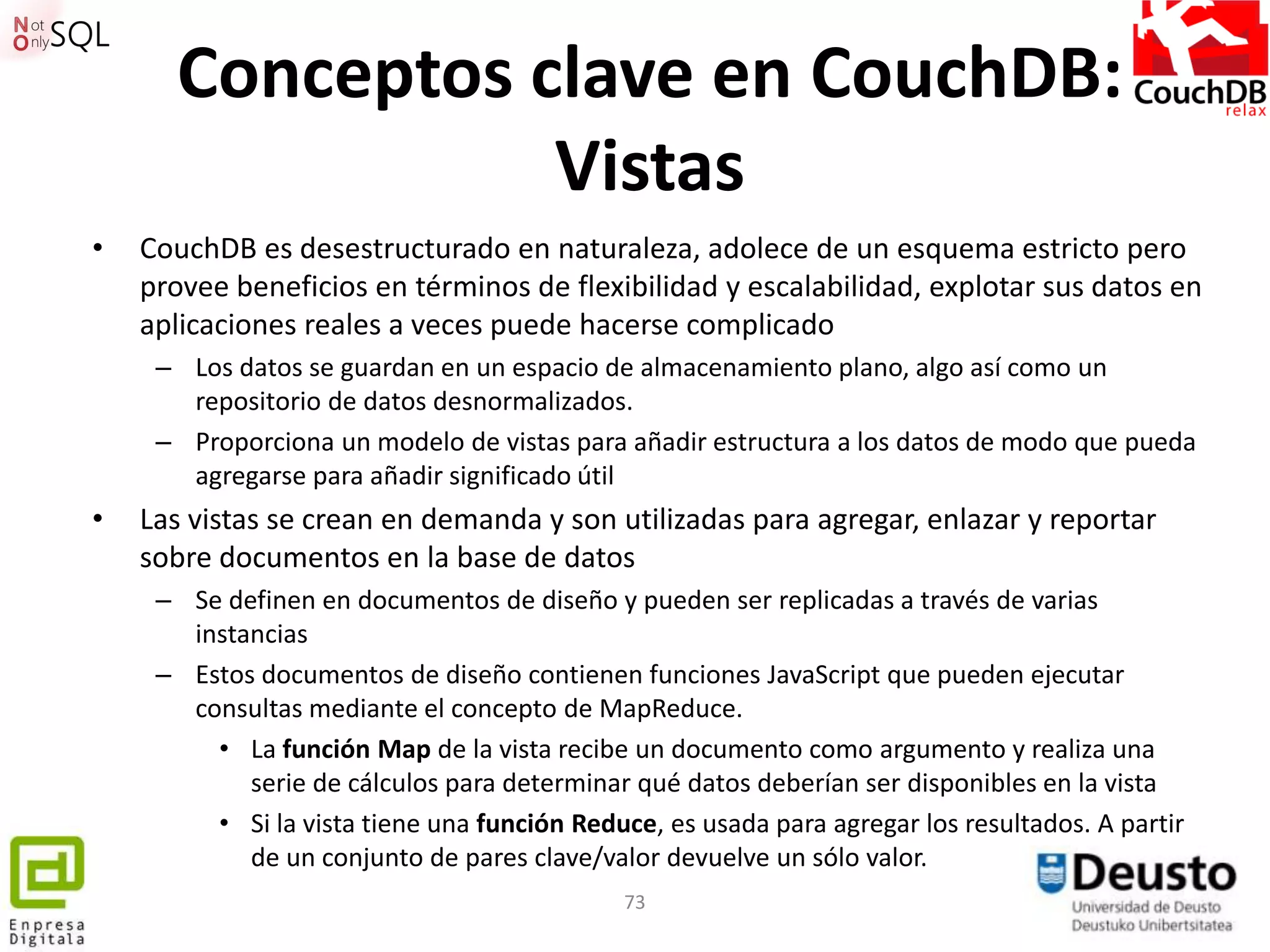 Conceptos clave en CouchDB:
                 Vistas
•   CouchDB es desestructurado en naturaleza, adolece de un esquema estricto pero
    provee beneficios en términos de flexibilidad y escalabilidad, explotar sus datos en
    aplicaciones reales a veces puede hacerse complicado
     – Los datos se guardan en un espacio de almacenamiento plano, algo así como un
       repositorio de datos desnormalizados.
     – Proporciona un modelo de vistas para añadir estructura a los datos de modo que pueda
       agregarse para añadir significado útil
•   Las vistas se crean en demanda y son utilizadas para agregar, enlazar y reportar
    sobre documentos en la base de datos
     – Se definen en documentos de diseño y pueden ser replicadas a través de varias
       instancias
     – Estos documentos de diseño contienen funciones JavaScript que pueden ejecutar
       consultas mediante el concepto de MapReduce.
         • La función Map de la vista recibe un documento como argumento y realiza una
            serie de cálculos para determinar qué datos deberían ser disponibles en la vista
         • Si la vista tiene una función Reduce, es usada para agregar los resultados. A partir
            de un conjunto de pares clave/valor devuelve un sólo valor.
                                             73
 