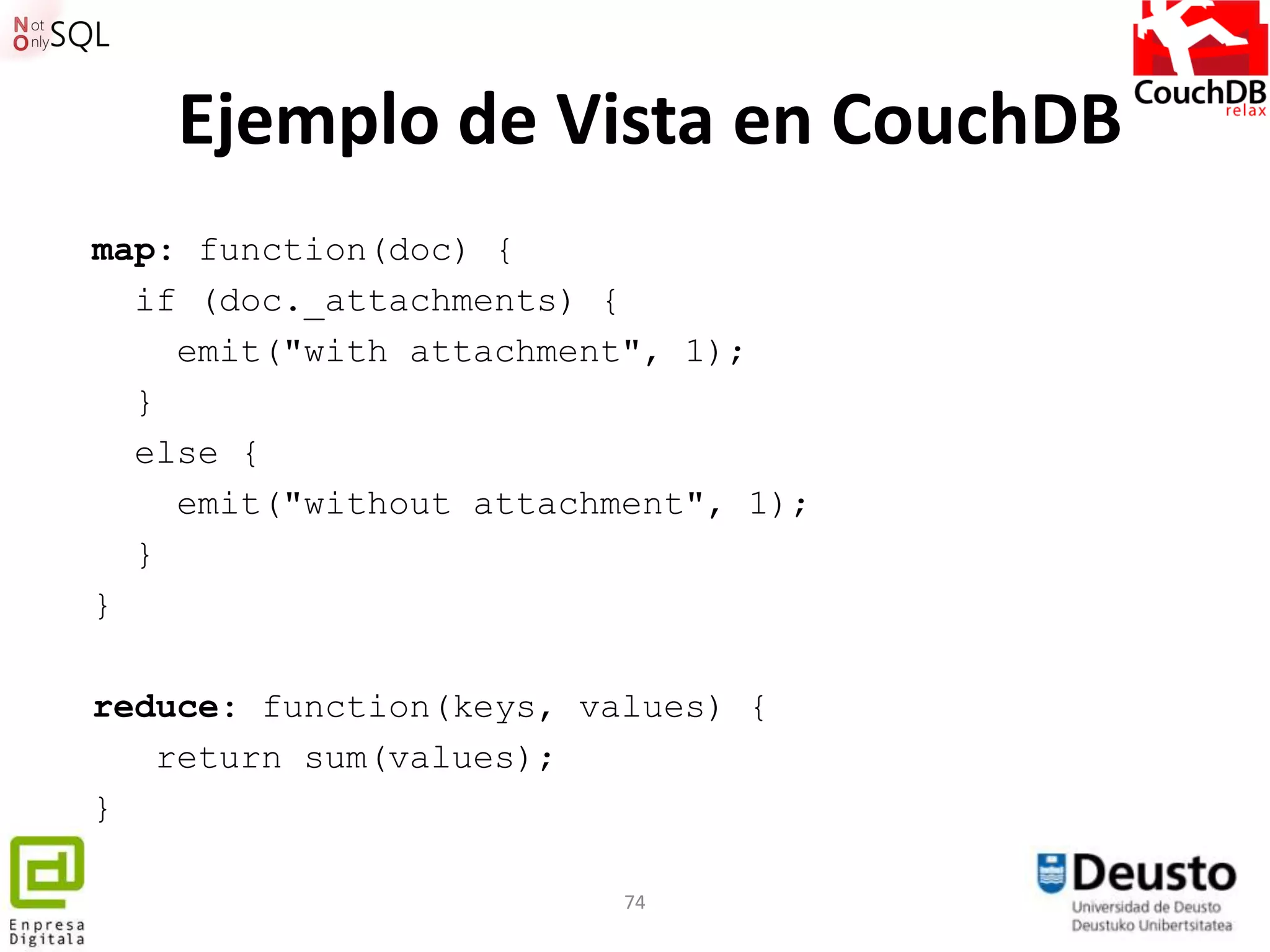 Ejemplo de Vista en CouchDB
map: function(doc) {
  if (doc._attachments) {
    emit("with attachment", 1);
  }
  else {
    emit("without attachment", 1);
  }
}

reduce: function(keys, values) {
   return sum(values);
}

                         74
 