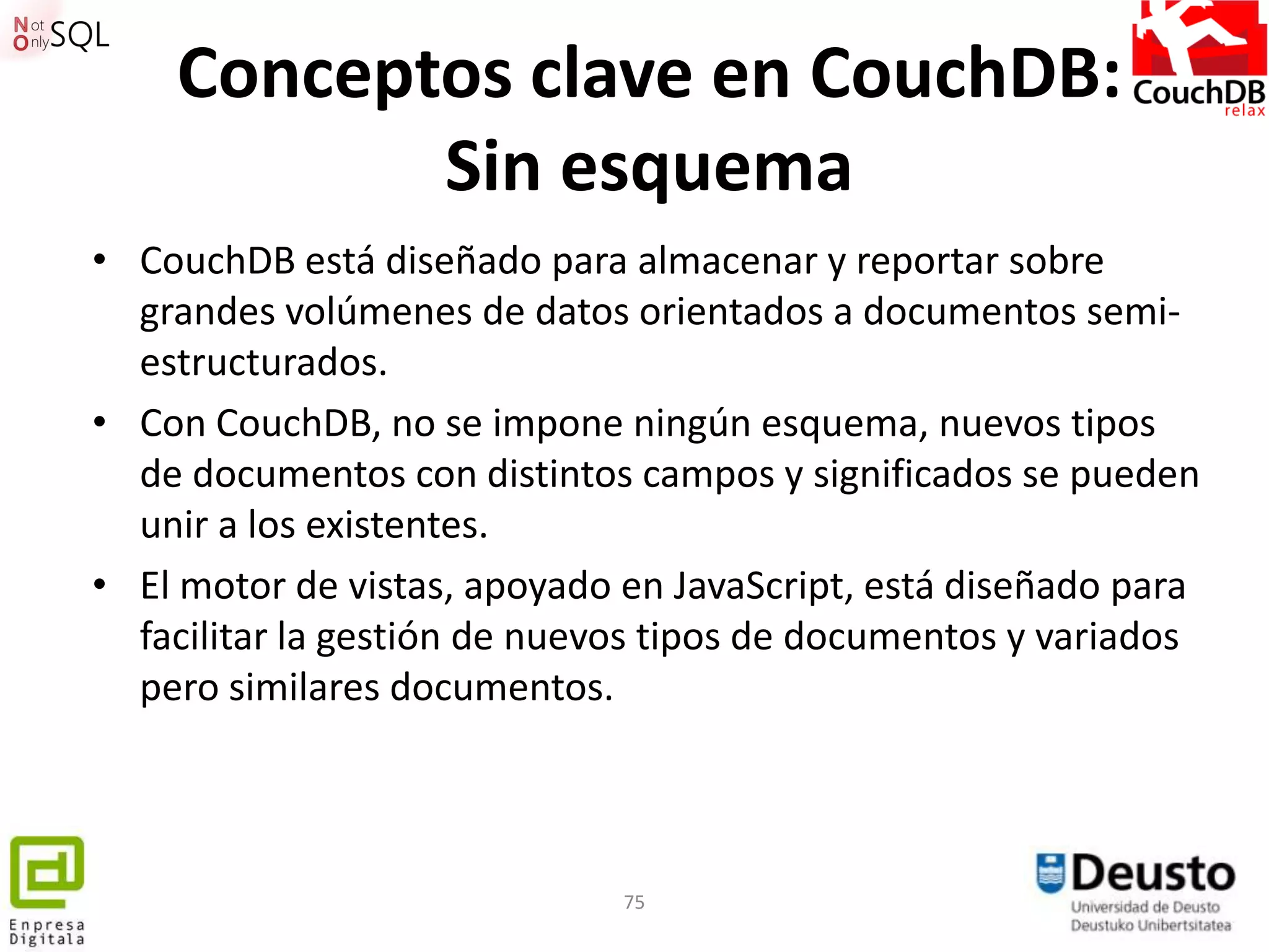 Conceptos clave en CouchDB:
           Sin esquema
• CouchDB está diseñado para almacenar y reportar sobre
  grandes volúmenes de datos orientados a documentos semi-
  estructurados.
• Con CouchDB, no se impone ningún esquema, nuevos tipos
  de documentos con distintos campos y significados se pueden
  unir a los existentes.
• El motor de vistas, apoyado en JavaScript, está diseñado para
  facilitar la gestión de nuevos tipos de documentos y variados
  pero similares documentos.



                              75
 
