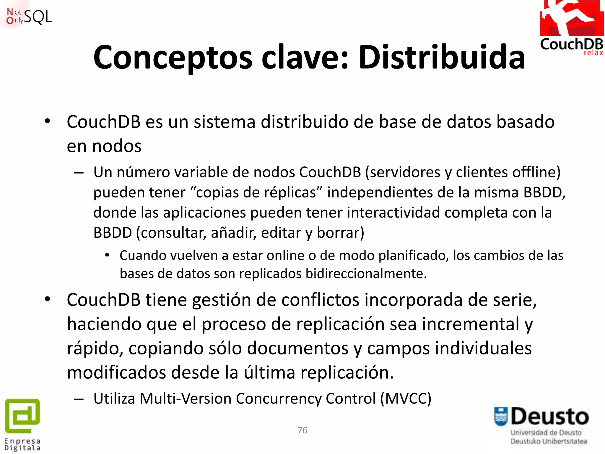 Conceptos clave: Distribuida
• CouchDB es un sistema distribuido de base de datos basado
  en nodos
   – Un número variable de nodos CouchDB (servidores y clientes offline)
     pueden tener “copias de réplicas” independientes de la misma BBDD,
     donde las aplicaciones pueden tener interactividad completa con la
     BBDD (consultar, añadir, editar y borrar)
       • Cuando vuelven a estar online o de modo planificado, los cambios de las
         bases de datos son replicados bidireccionalmente.
• CouchDB tiene gestión de conflictos incorporada de serie,
  haciendo que el proceso de replicación sea incremental y
  rápido, copiando sólo documentos y campos individuales
  modificados desde la última replicación.
   – Utiliza Multi-Version Concurrency Control (MVCC)
                                     76
 