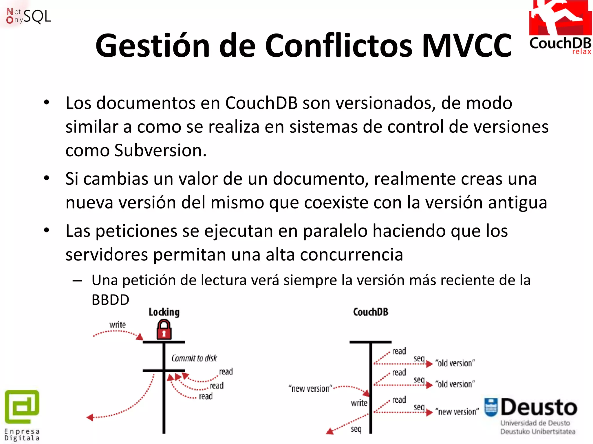 Gestión de Conflictos MVCC
• Los documentos en CouchDB son versionados, de modo
  similar a como se realiza en sistemas de control de versiones
  como Subversion.
• Si cambias un valor de un documento, realmente creas una
  nueva versión del mismo que coexiste con la versión antigua
• Las peticiones se ejecutan en paralelo haciendo que los
  servidores permitan una alta concurrencia
   – Una petición de lectura verá siempre la versión más reciente de la
     BBDD




                                   77
 