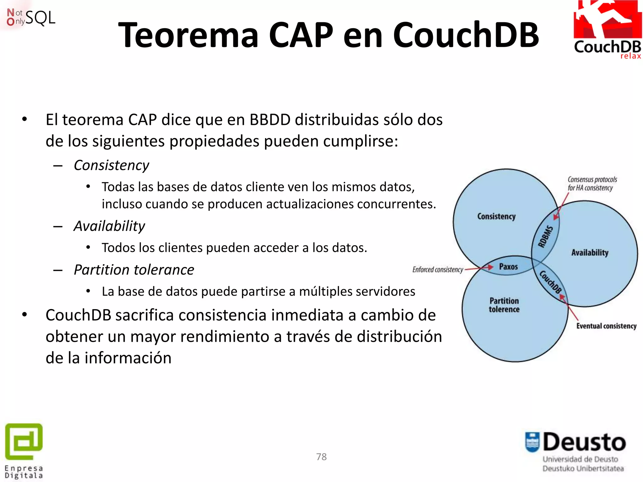 Teorema CAP en CouchDB
• El teorema CAP dice que en BBDD distribuidas sólo dos
  de los siguientes propiedades pueden cumplirse:
    – Consistency
        • Todas las bases de datos cliente ven los mismos datos,
          incluso cuando se producen actualizaciones concurrentes.
    – Availability
        • Todos los clientes pueden acceder a los datos.
    – Partition tolerance
        • La base de datos puede partirse a múltiples servidores
• CouchDB sacrifica consistencia inmediata a cambio de
  obtener un mayor rendimiento a través de distribución
  de la información




                                               78
 