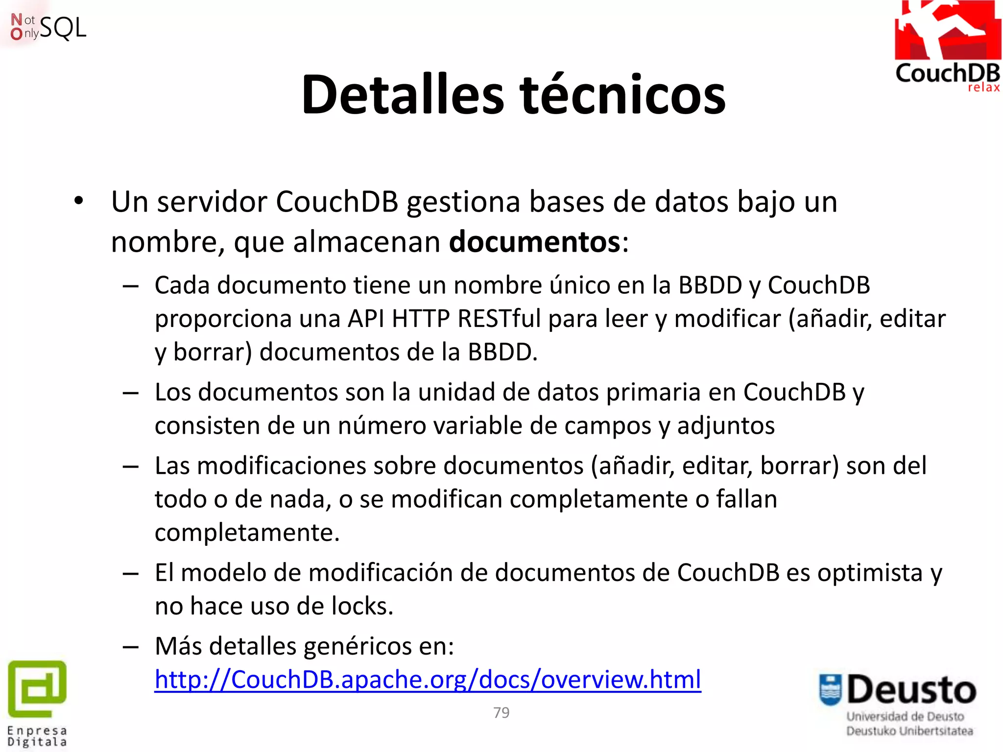 Detalles técnicos
• Un servidor CouchDB gestiona bases de datos bajo un
  nombre, que almacenan documentos:
   – Cada documento tiene un nombre único en la BBDD y CouchDB
     proporciona una API HTTP RESTful para leer y modificar (añadir, editar
     y borrar) documentos de la BBDD.
   – Los documentos son la unidad de datos primaria en CouchDB y
     consisten de un número variable de campos y adjuntos
   – Las modificaciones sobre documentos (añadir, editar, borrar) son del
     todo o de nada, o se modifican completamente o fallan
     completamente.
   – El modelo de modificación de documentos de CouchDB es optimista y
     no hace uso de locks.
   – Más detalles genéricos en:
     http://CouchDB.apache.org/docs/overview.html
                                   79
 