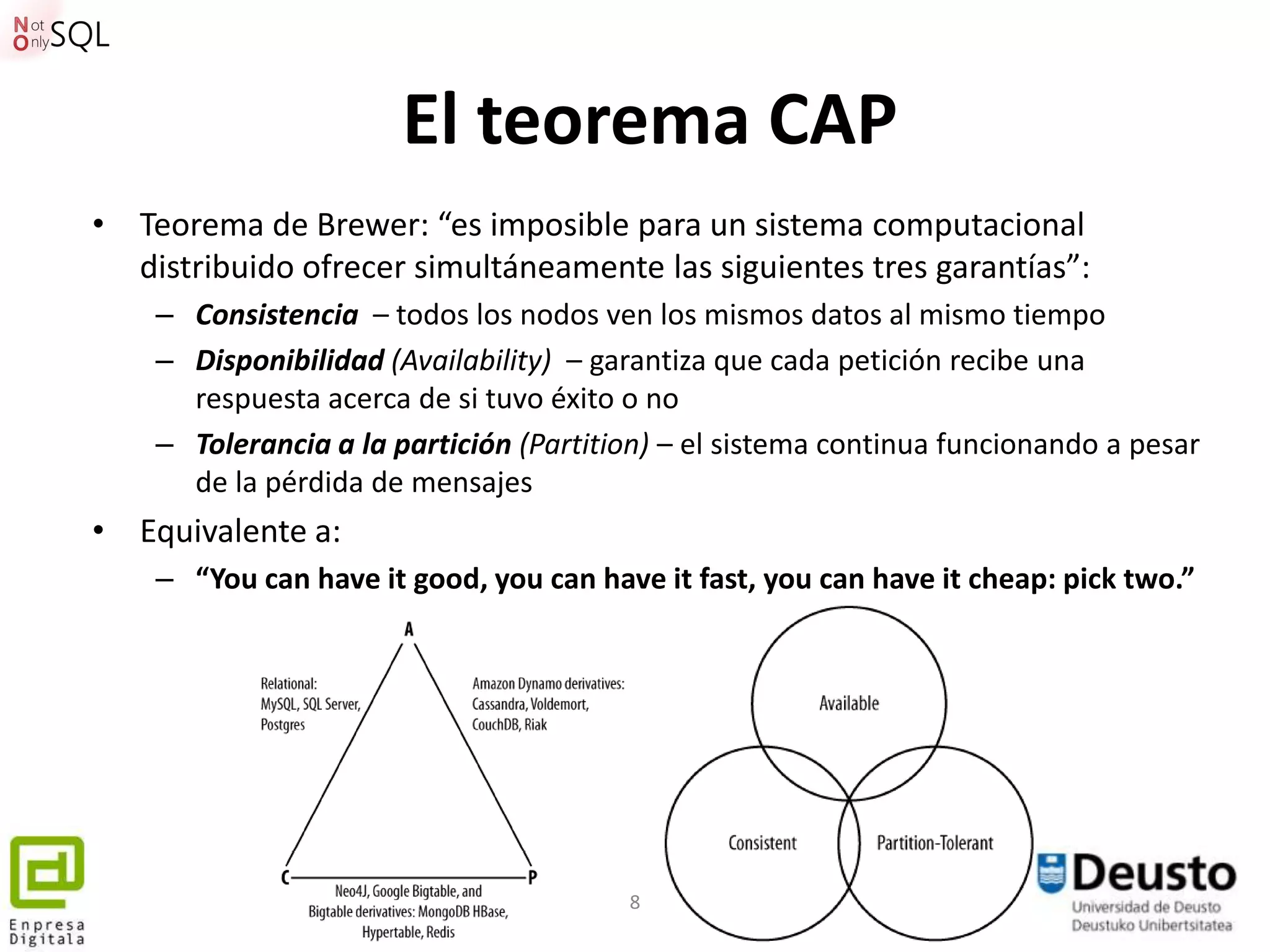 El teorema CAP
• Teorema de Brewer: “es imposible para un sistema computacional
  distribuido ofrecer simultáneamente las siguientes tres garantías”:
    – Consistencia – todos los nodos ven los mismos datos al mismo tiempo
    – Disponibilidad (Availability) – garantiza que cada petición recibe una
      respuesta acerca de si tuvo éxito o no
    – Tolerancia a la partición (Partition) – el sistema continua funcionando a pesar
      de la pérdida de mensajes
• Equivalente a:
    – “You can have it good, you can have it fast, you can have it cheap: pick two.”




                                        8
 