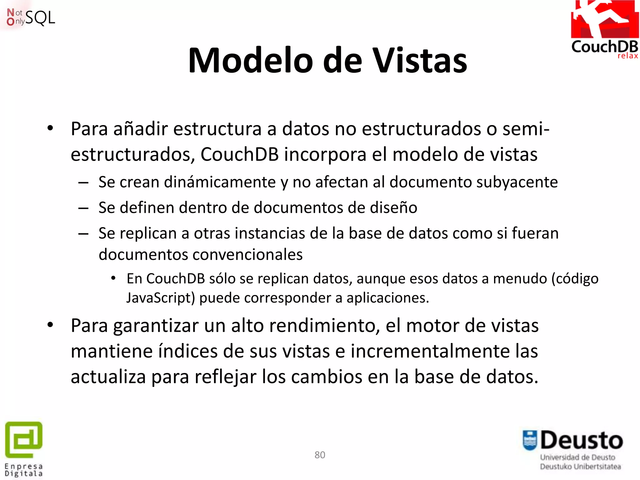 Modelo de Vistas
• Para añadir estructura a datos no estructurados o semi-
  estructurados, CouchDB incorpora el modelo de vistas
   – Se crean dinámicamente y no afectan al documento subyacente
   – Se definen dentro de documentos de diseño
   – Se replican a otras instancias de la base de datos como si fueran
     documentos convencionales
       • En CouchDB sólo se replican datos, aunque esos datos a menudo (código
         JavaScript) puede corresponder a aplicaciones.
• Para garantizar un alto rendimiento, el motor de vistas
  mantiene índices de sus vistas e incrementalmente las
  actualiza para reflejar los cambios en la base de datos.


                                    80
 
