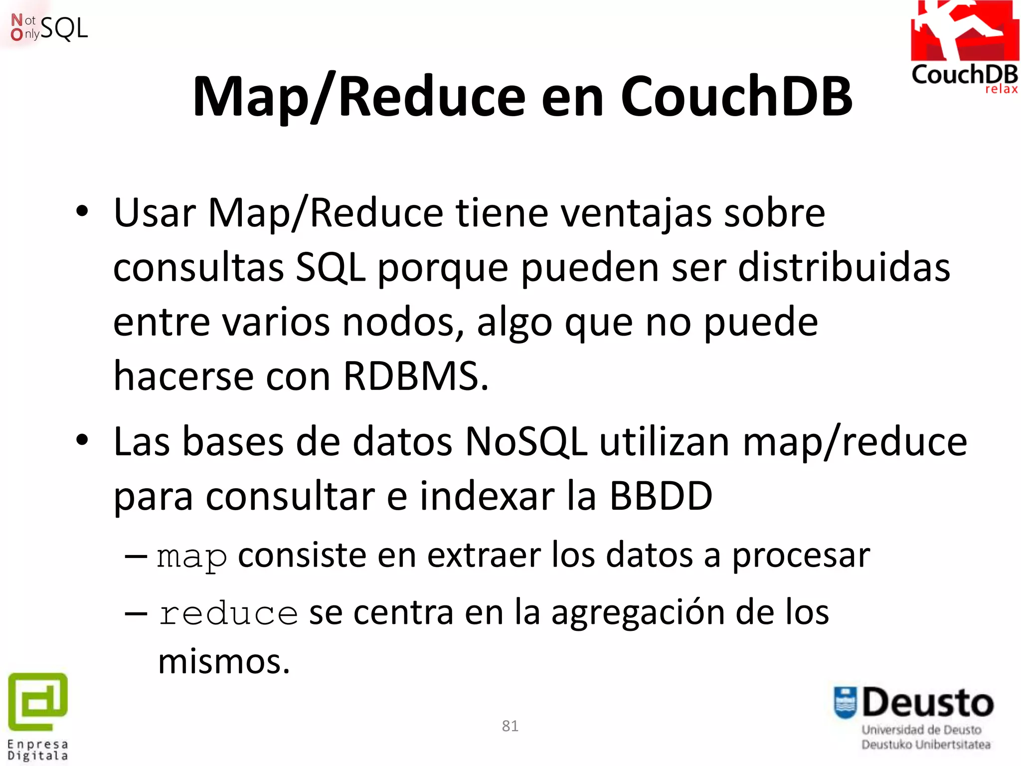Map/Reduce en CouchDB
• Usar Map/Reduce tiene ventajas sobre
  consultas SQL porque pueden ser distribuidas
  entre varios nodos, algo que no puede
  hacerse con RDBMS.
• Las bases de datos NoSQL utilizan map/reduce
  para consultar e indexar la BBDD
  – map consiste en extraer los datos a procesar
  – reduce se centra en la agregación de los
    mismos.
                         81
 