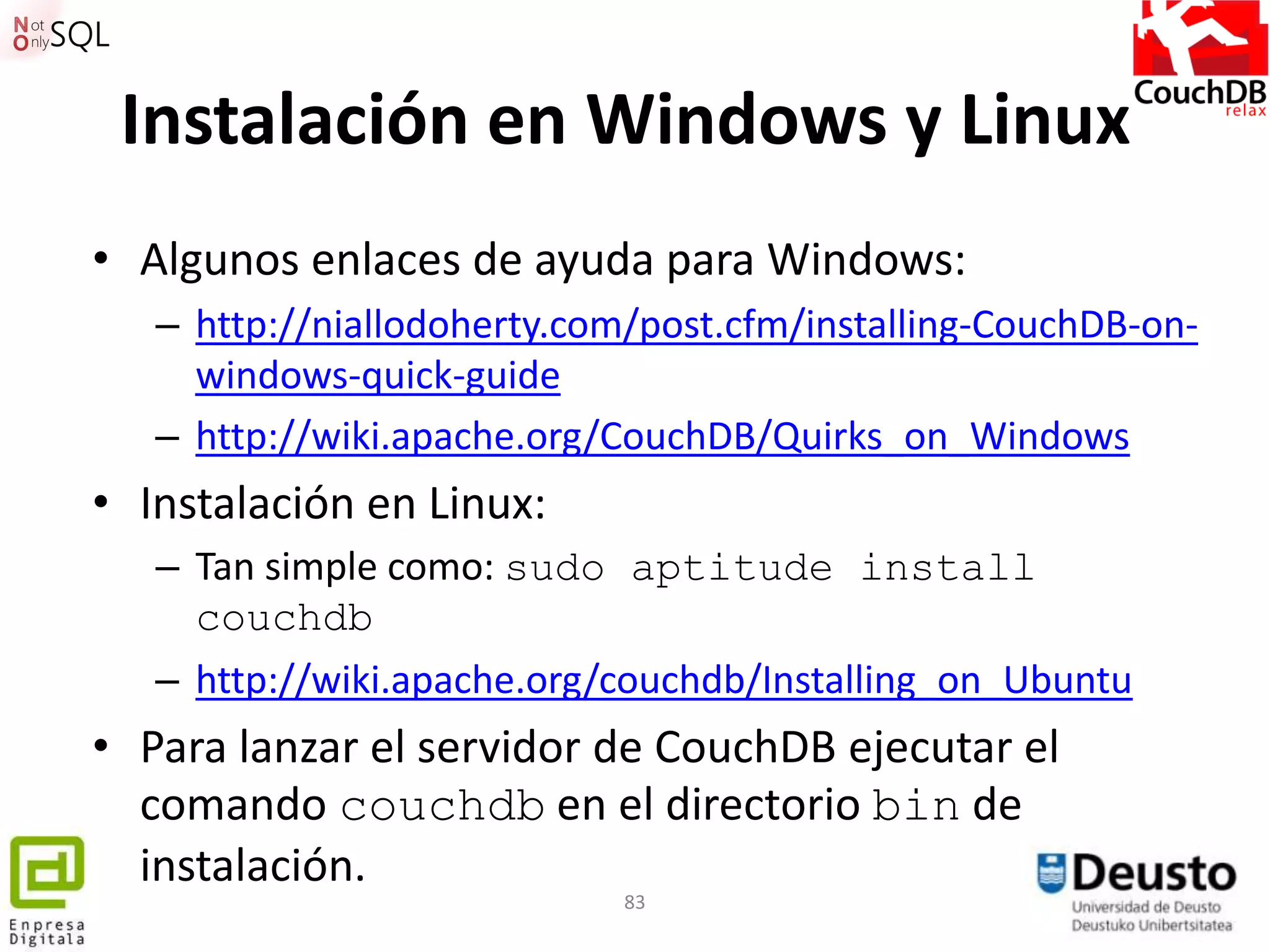 Instalación en Windows y Linux
• Algunos enlaces de ayuda para Windows:
   – http://niallodoherty.com/post.cfm/installing-CouchDB-on-
     windows-quick-guide
   – http://wiki.apache.org/CouchDB/Quirks_on_Windows
• Instalación en Linux:
   – Tan simple como: sudo aptitude install
     couchdb
   – http://wiki.apache.org/couchdb/Installing_on_Ubuntu
• Para lanzar el servidor de CouchDB ejecutar el
  comando couchdb en el directorio bin de
  instalación.
                             83
 