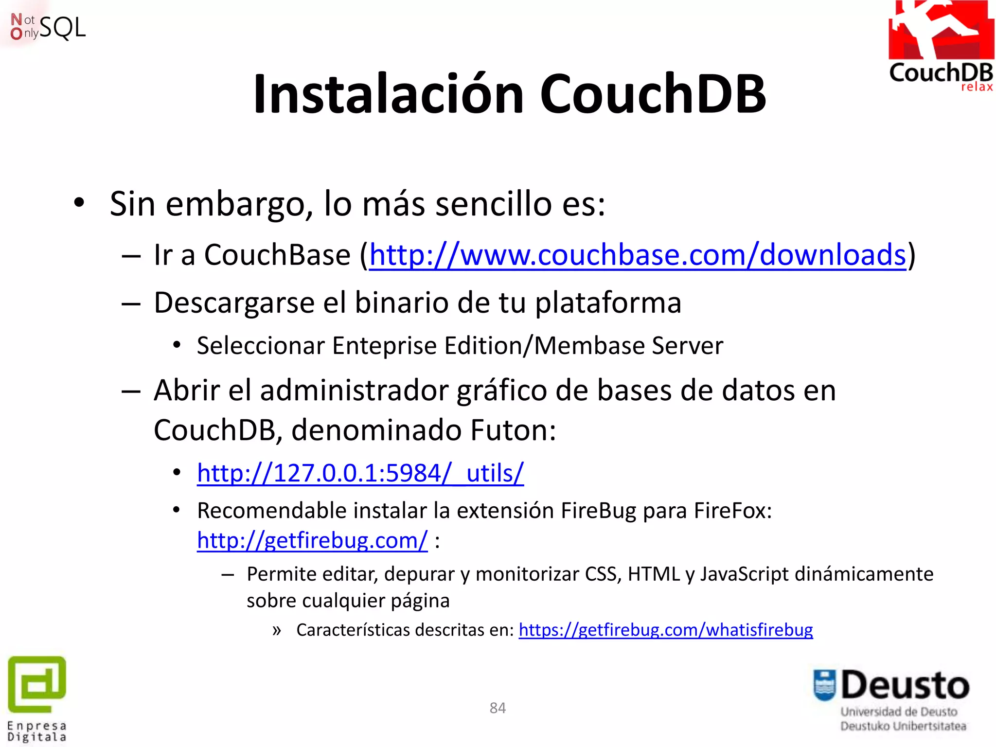 Instalación CouchDB
• Sin embargo, lo más sencillo es:
   – Ir a CouchBase (http://www.couchbase.com/downloads)
   – Descargarse el binario de tu plataforma
      • Seleccionar Enteprise Edition/Membase Server
   – Abrir el administrador gráfico de bases de datos en
     CouchDB, denominado Futon:
      • http://127.0.0.1:5984/_utils/
      • Recomendable instalar la extensión FireBug para FireFox:
        http://getfirebug.com/ :
          – Permite editar, depurar y monitorizar CSS, HTML y JavaScript dinámicamente
            sobre cualquier página
               » Características descritas en: https://getfirebug.com/whatisfirebug


                                          84
 