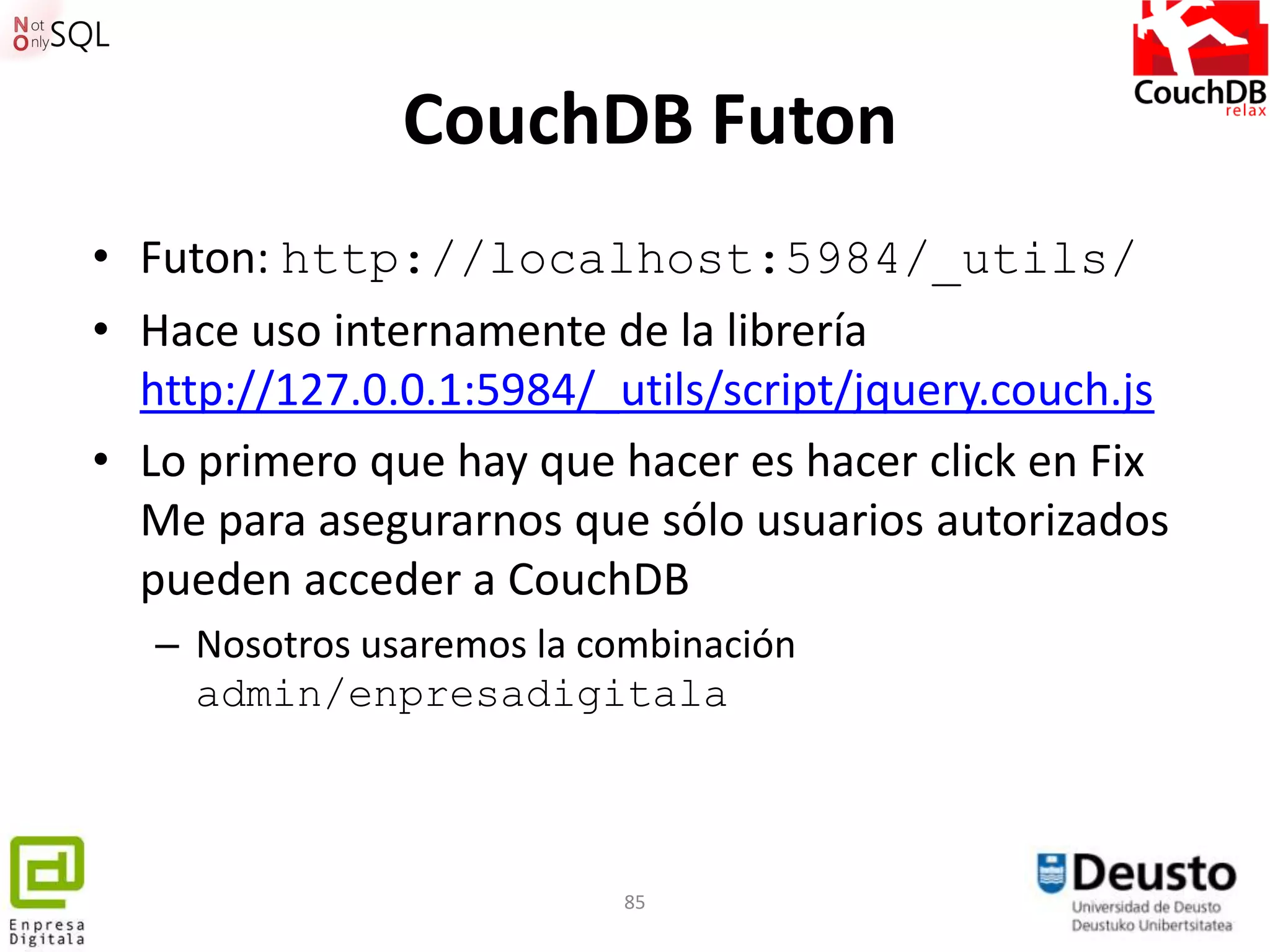 CouchDB Futon
• Futon: http://localhost:5984/_utils/
• Hace uso internamente de la librería
  http://127.0.0.1:5984/_utils/script/jquery.couch.js
• Lo primero que hay que hacer es hacer click en Fix
  Me para asegurarnos que sólo usuarios autorizados
  pueden acceder a CouchDB
   – Nosotros usaremos la combinación
     admin/enpresadigitala



                           85
 