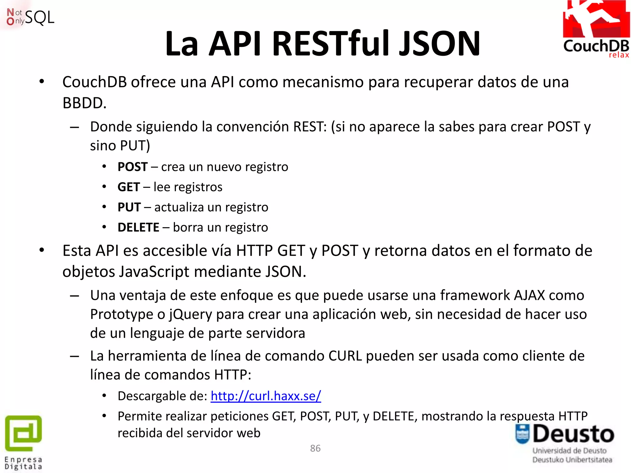 La API RESTful JSON
• CouchDB ofrece una API como mecanismo para recuperar datos de una
  BBDD.
    – Donde siguiendo la convención REST: (si no aparece la sabes para crear POST y
      sino PUT)
        •   POST – crea un nuevo registro
        •   GET – lee registros
        •   PUT – actualiza un registro
        •   DELETE – borra un registro
• Esta API es accesible vía HTTP GET y POST y retorna datos en el formato de
  objetos JavaScript mediante JSON.
    – Una ventaja de este enfoque es que puede usarse una framework AJAX como
      Prototype o jQuery para crear una aplicación web, sin necesidad de hacer uso
      de un lenguaje de parte servidora
    – La herramienta de línea de comando CURL pueden ser usada como cliente de
      línea de comandos HTTP:
        • Descargable de: http://curl.haxx.se/
        • Permite realizar peticiones GET, POST, PUT, y DELETE, mostrando la respuesta HTTP
          recibida del servidor web
                                            86
 