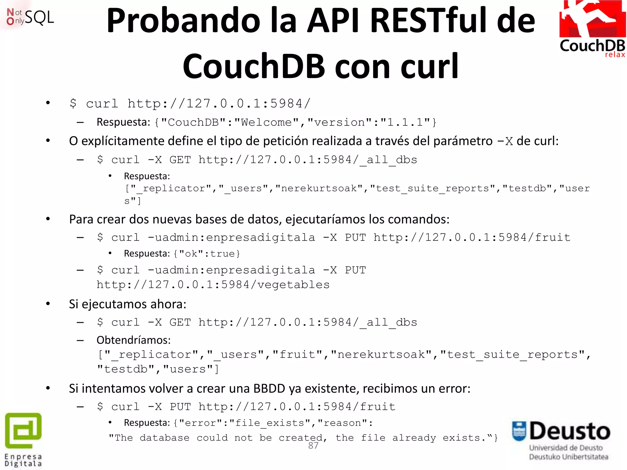 Probando la API RESTful de
              CouchDB con curl
•   $ curl http://127.0.0.1:5984/
     –   Respuesta: {"CouchDB":"Welcome","version":"1.1.1"}
•   O explícitamente define el tipo de petición realizada a través del parámetro -X de curl:
     –   $ curl -X GET http://127.0.0.1:5984/_all_dbs
           •   Respuesta:
               ["_replicator","_users","nerekurtsoak","test_suite_reports","testdb","user
               s"]
•   Para crear dos nuevas bases de datos, ejecutaríamos los comandos:
     –   $ curl -uadmin:enpresadigitala -X PUT http://127.0.0.1:5984/fruit
           •   Respuesta: {"ok":true}
     –   $ curl -uadmin:enpresadigitala -X PUT
         http://127.0.0.1:5984/vegetables
•   Si ejecutamos ahora:
     –   $ curl -X GET http://127.0.0.1:5984/_all_dbs
     –   Obtendríamos:
         ["_replicator","_users","fruit","nerekurtsoak","test_suite_reports",
         "testdb","users"]
•   Si intentamos volver a crear una BBDD ya existente, recibimos un error:
     –   $ curl -X PUT http://127.0.0.1:5984/fruit
           • Respuesta: {"error":"file_exists","reason":
           "The database could not be created, the file already exists.“}
                                              87
 