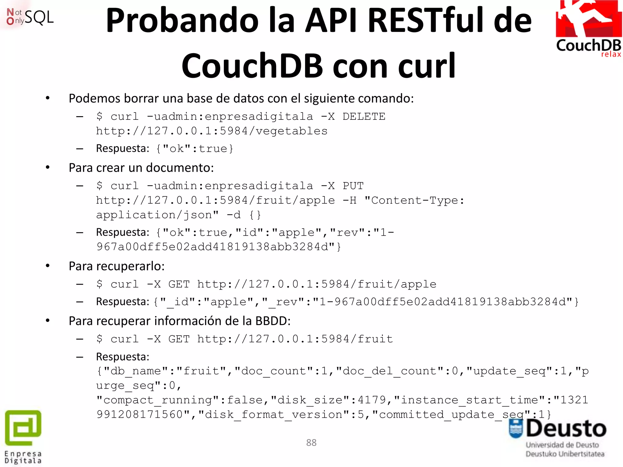 Probando la API RESTful de
              CouchDB con curl
•   Podemos borrar una base de datos con el siguiente comando:
     –   $ curl -uadmin:enpresadigitala -X DELETE
         http://127.0.0.1:5984/vegetables
     –   Respuesta: {"ok":true}
•   Para crear un documento:
     –   $ curl -uadmin:enpresadigitala -X PUT
         http://127.0.0.1:5984/fruit/apple -H "Content-Type:
         application/json" -d {}
     –   Respuesta: {"ok":true,"id":"apple","rev":"1-
         967a00dff5e02add41819138abb3284d"}
•   Para recuperarlo:
     –   $ curl -X GET http://127.0.0.1:5984/fruit/apple
     –   Respuesta: {"_id":"apple","_rev":"1-967a00dff5e02add41819138abb3284d"}
•   Para recuperar información de la BBDD:
     –   $ curl -X GET http://127.0.0.1:5984/fruit
     –   Respuesta:
         {"db_name":"fruit","doc_count":1,"doc_del_count":0,"update_seq":1,"p
         urge_seq":0,
         "compact_running":false,"disk_size":4179,"instance_start_time":"1321
         991208171560","disk_format_version":5,"committed_update_seq":1}

                                             88
 