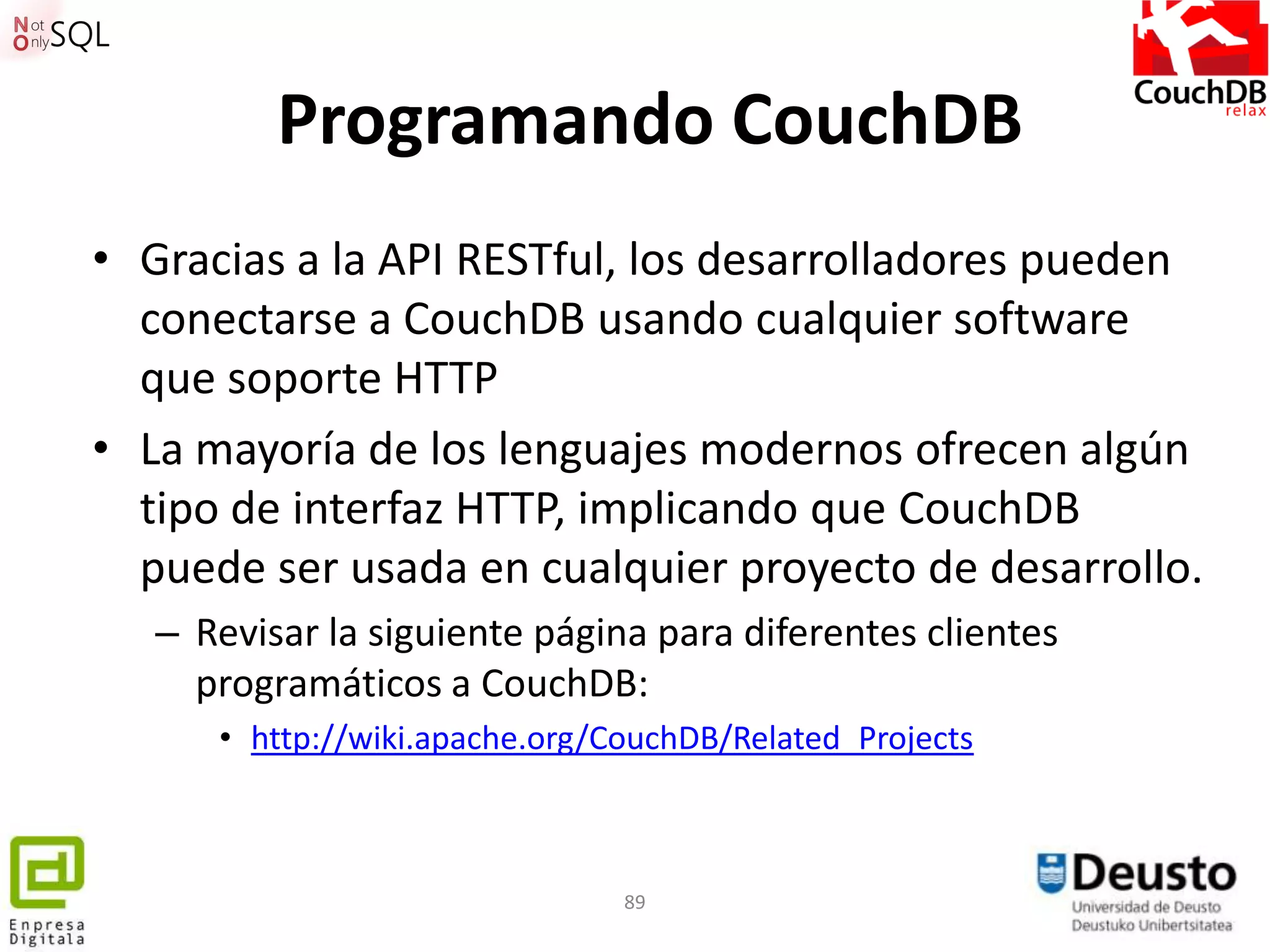 Programando CouchDB
• Gracias a la API RESTful, los desarrolladores pueden
  conectarse a CouchDB usando cualquier software
  que soporte HTTP
• La mayoría de los lenguajes modernos ofrecen algún
  tipo de interfaz HTTP, implicando que CouchDB
  puede ser usada en cualquier proyecto de desarrollo.
   – Revisar la siguiente página para diferentes clientes
     programáticos a CouchDB:
      • http://wiki.apache.org/CouchDB/Related_Projects



                                89
 