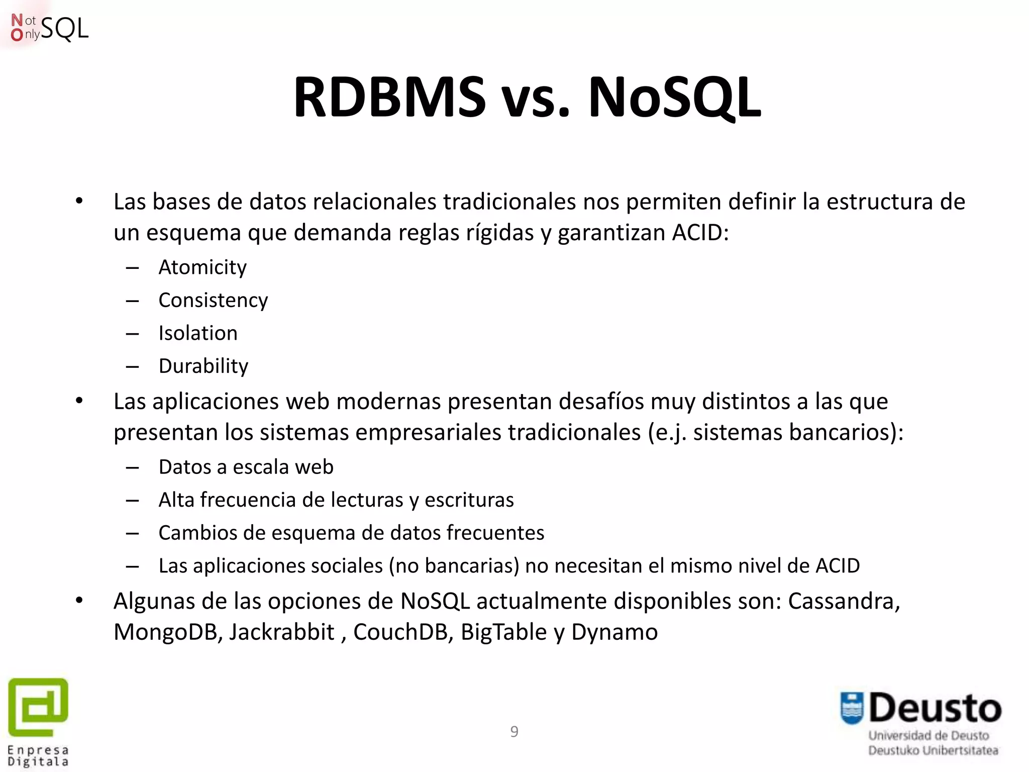 RDBMS vs. NoSQL
•   Las bases de datos relacionales tradicionales nos permiten definir la estructura de
    un esquema que demanda reglas rígidas y garantizan ACID:
     –   Atomicity
     –   Consistency
     –   Isolation
     –   Durability
•   Las aplicaciones web modernas presentan desafíos muy distintos a las que
    presentan los sistemas empresariales tradicionales (e.j. sistemas bancarios):
     –   Datos a escala web
     –   Alta frecuencia de lecturas y escrituras
     –   Cambios de esquema de datos frecuentes
     –   Las aplicaciones sociales (no bancarias) no necesitan el mismo nivel de ACID
•   Algunas de las opciones de NoSQL actualmente disponibles son: Cassandra,
    MongoDB, Jackrabbit , CouchDB, BigTable y Dynamo


                                               9
 