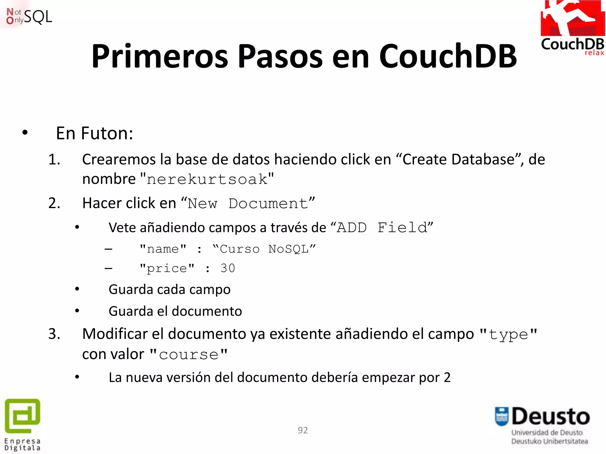 Primeros Pasos en CouchDB
•    En Futon:
    1.   Crearemos la base de datos haciendo click en “Create Database”, de
         nombre "nerekurtsoak"
    2. Hacer click en “New Document”
       •    Vete añadiendo campos a través de “ADD Field”
                –   "name" : “Curso NoSQL”
                –   "price" : 30
         •      Guarda cada campo
         •      Guarda el documento
    3.       Modificar el documento ya existente añadiendo el campo "type"
             con valor "course"
         •      La nueva versión del documento debería empezar por 2


                                            92
 