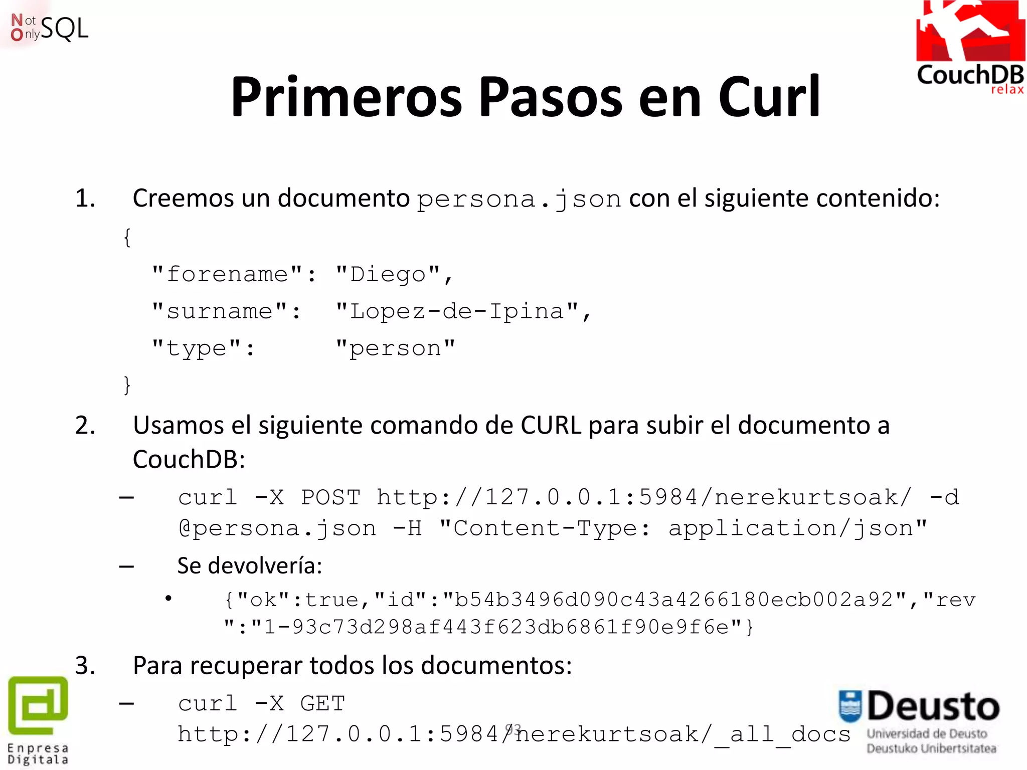 Primeros Pasos en Curl
1.   Creemos un documento persona.json con el siguiente contenido:
     {
         "forename": "Diego",
         "surname": "Lopez-de-Ipina",
         "type":     "person"
     }
2.   Usamos el siguiente comando de CURL para subir el documento a
     CouchDB:
     –       curl -X POST http://127.0.0.1:5984/nerekurtsoak/ -d
             @persona.json -H "Content-Type: application/json"
     –       Se devolvería:
         •     {"ok":true,"id":"b54b3496d090c43a4266180ecb002a92","rev
               ":"1-93c73d298af443f623db6861f90e9f6e"}
3.   Para recuperar todos los documentos:
     –       curl -X GET
             http://127.0.0.1:5984/nerekurtsoak/_all_docs
                                  93
 