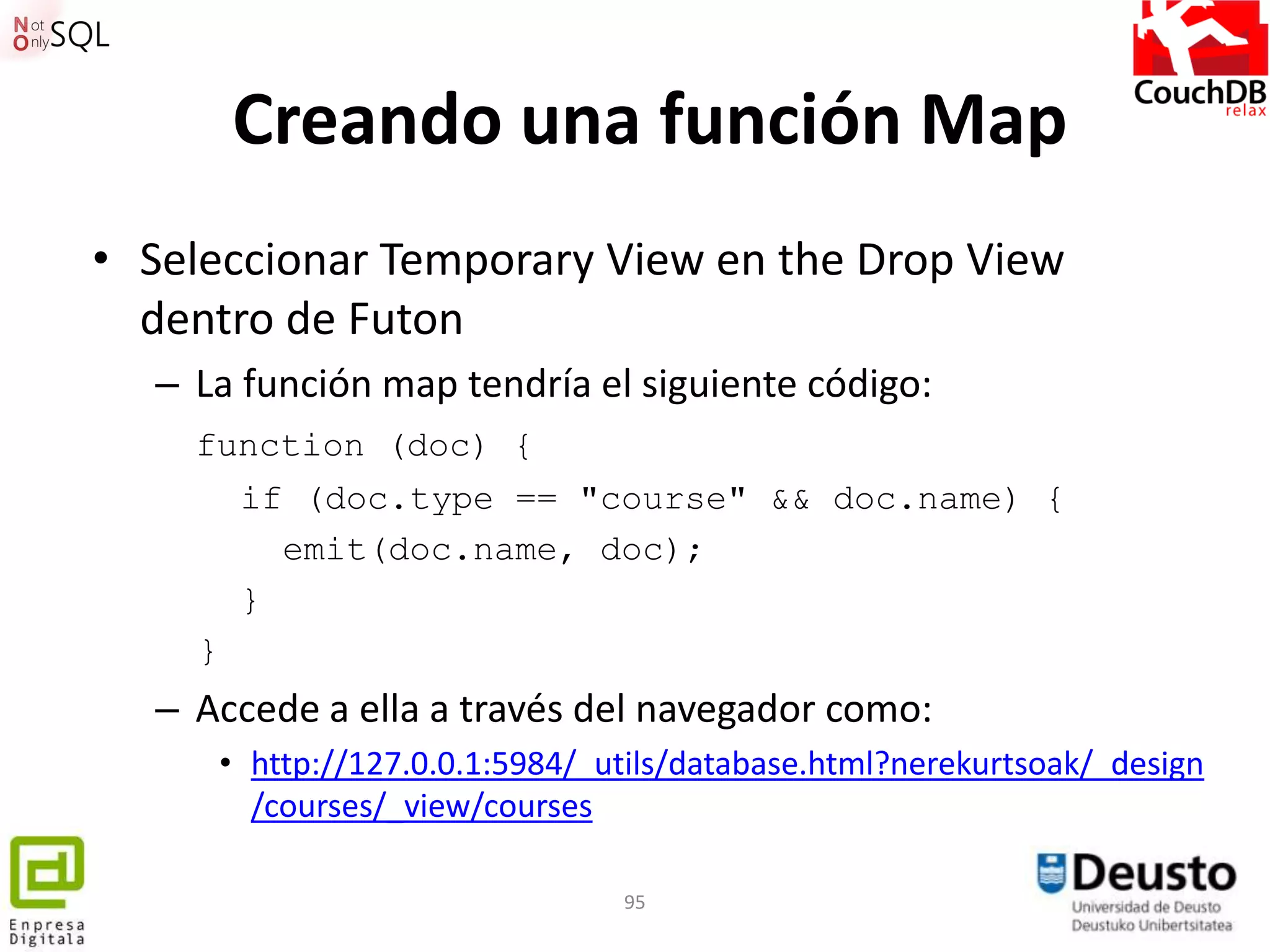 Creando una función Map
• Seleccionar Temporary View en the Drop View
  dentro de Futon
  – La función map tendría el siguiente código:
    function (doc) {
         if (doc.type == "course" && doc.name) {
           emit(doc.name, doc);
         }
    }
  – Accede a ella a través del navegador como:
        • http://127.0.0.1:5984/_utils/database.html?nerekurtsoak/_design
          /courses/_view/courses

                                  95
 
