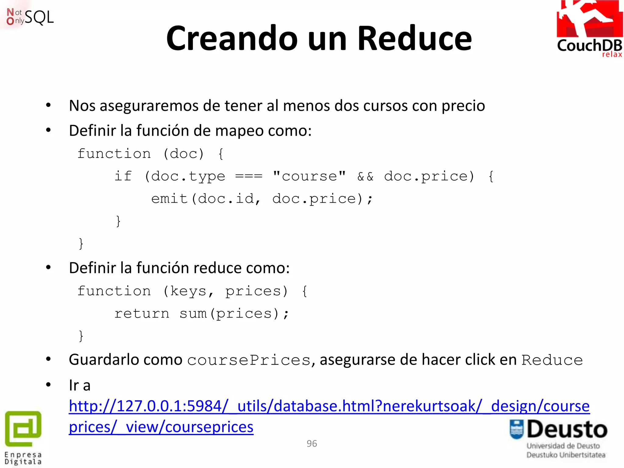 Creando un Reduce
• Nos aseguraremos de tener al menos dos cursos con precio
• Definir la función de mapeo como:
    function (doc) {
        if (doc.type === "course" && doc.price) {
            emit(doc.id, doc.price);
        }
    }
• Definir la función reduce como:
    function (keys, prices) {
        return sum(prices);
    }
• Guardarlo como coursePrices, asegurarse de hacer click en Reduce
• Ir a
  http://127.0.0.1:5984/_utils/database.html?nerekurtsoak/_design/course
  prices/_view/courseprices
                                    96
 
