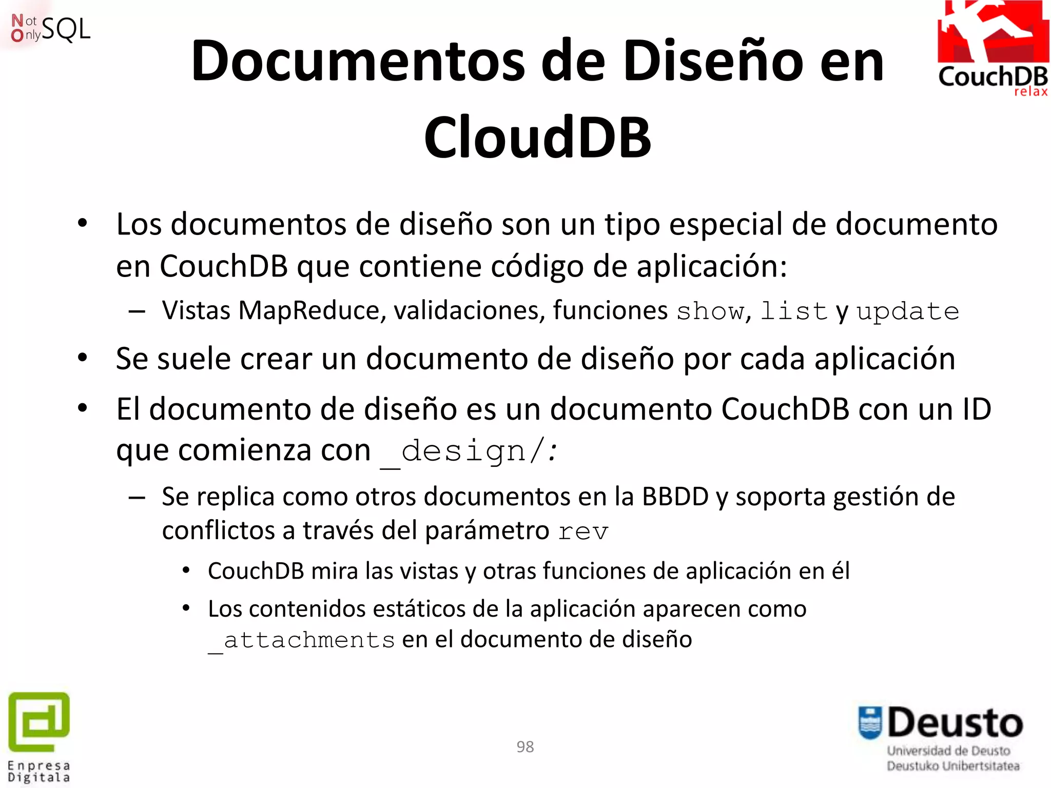 Documentos de Diseño en
             CloudDB
• Los documentos de diseño son un tipo especial de documento
  en CouchDB que contiene código de aplicación:
   – Vistas MapReduce, validaciones, funciones show, list y update
• Se suele crear un documento de diseño por cada aplicación
• El documento de diseño es un documento CouchDB con un ID
  que comienza con _design/:
   – Se replica como otros documentos en la BBDD y soporta gestión de
     conflictos a través del parámetro rev
       • CouchDB mira las vistas y otras funciones de aplicación en él
       • Los contenidos estáticos de la aplicación aparecen como
         _attachments en el documento de diseño



                                      98
 