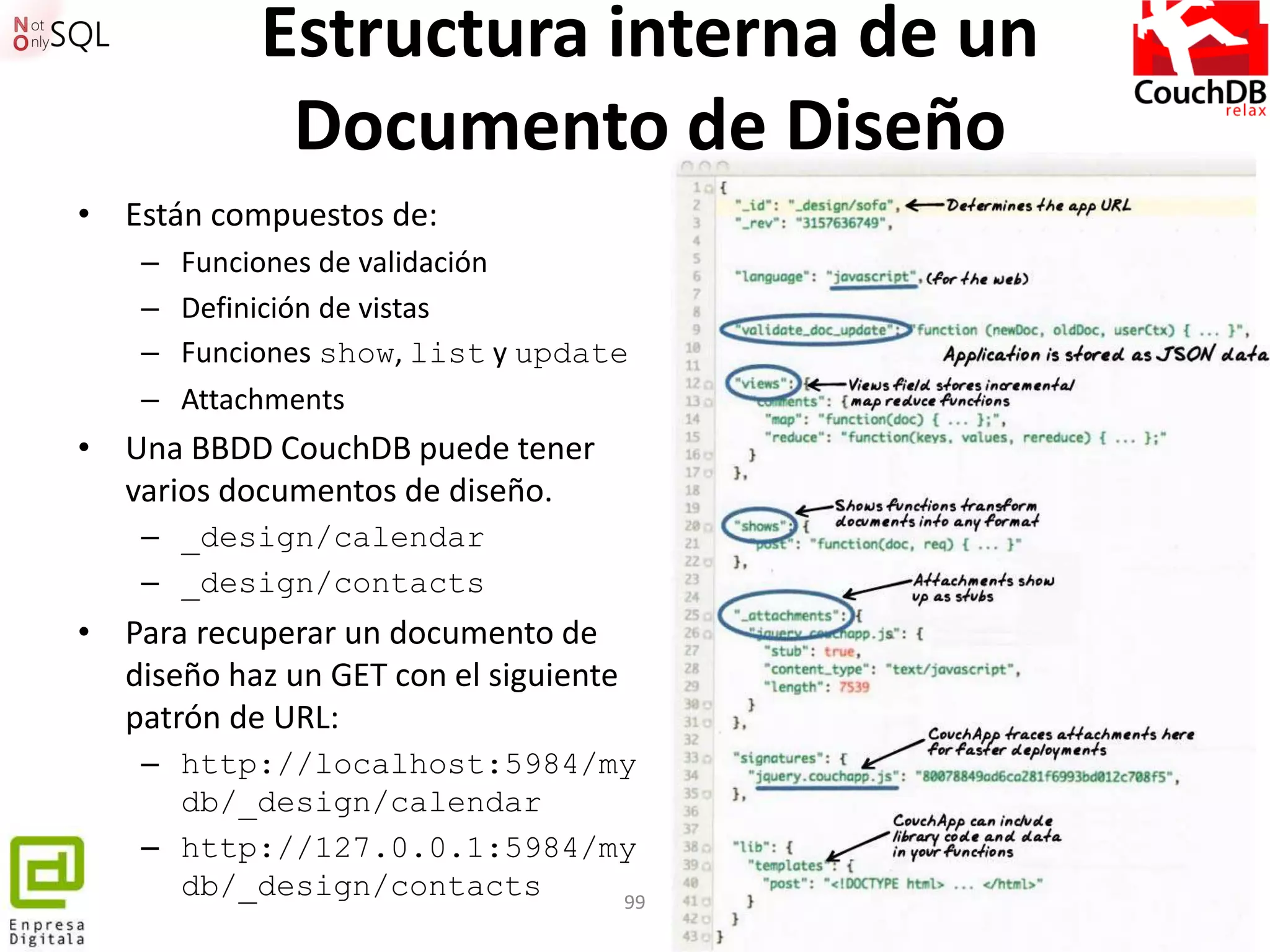 Estructura interna de un
              Documento de Diseño
• Están compuestos de:
    –   Funciones de validación
    –   Definición de vistas
    –   Funciones show, list y update
    –   Attachments
• Una BBDD CouchDB puede tener
  varios documentos de diseño.
    – _design/calendar
    – _design/contacts
• Para recuperar un documento de
  diseño haz un GET con el siguiente
  patrón de URL:
    – http://localhost:5984/my
      db/_design/calendar
    – http://127.0.0.1:5984/my
      db/_design/contacts    99
 