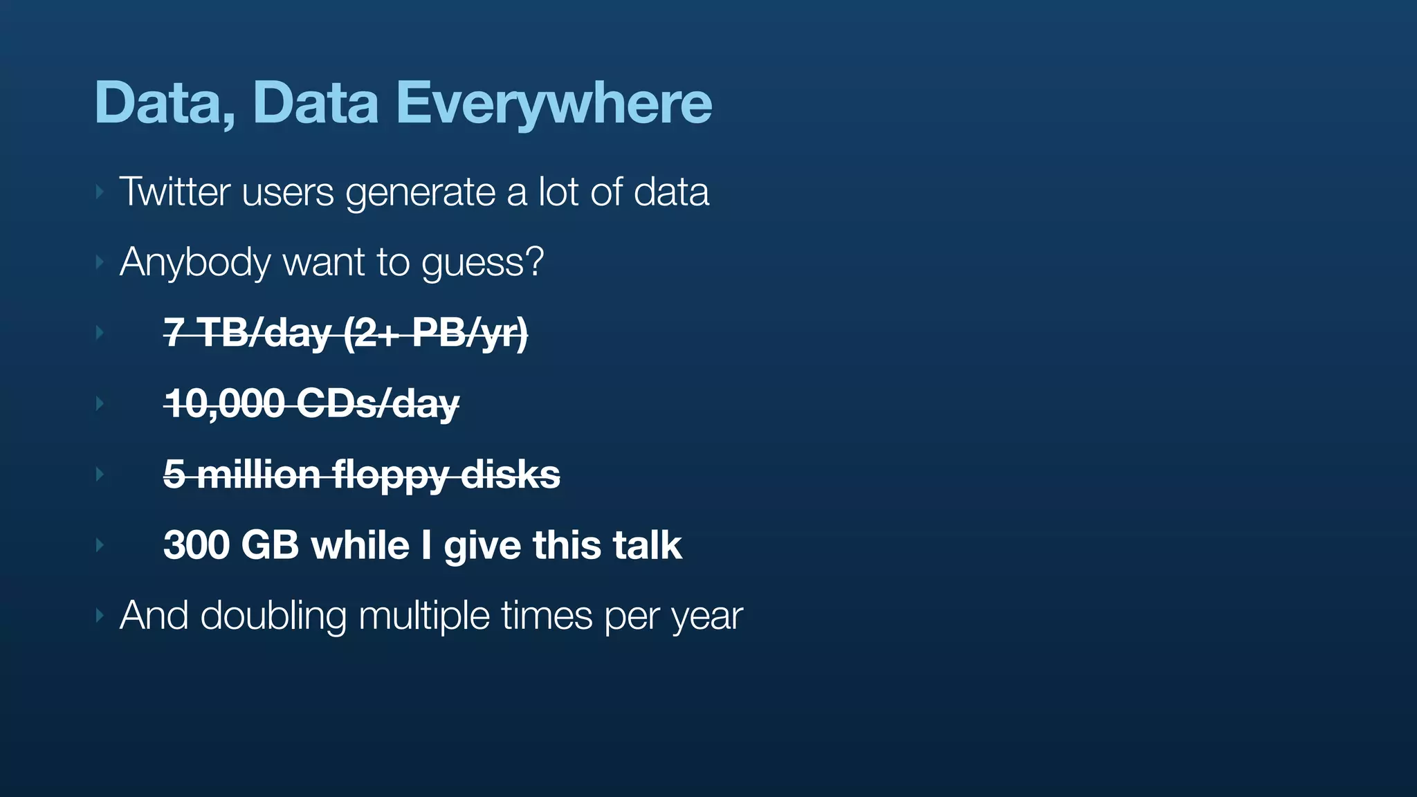 Data, Data Everywhere
‣   Twitter users generate a lot of data
‣   Anybody want to guess?
‣     7 TB/day (2+ PB/yr)
‣     10,000 CDs/day
‣     5 million floppy disks
‣     300 GB while I give this talk
‣   And doubling multiple times per year
 