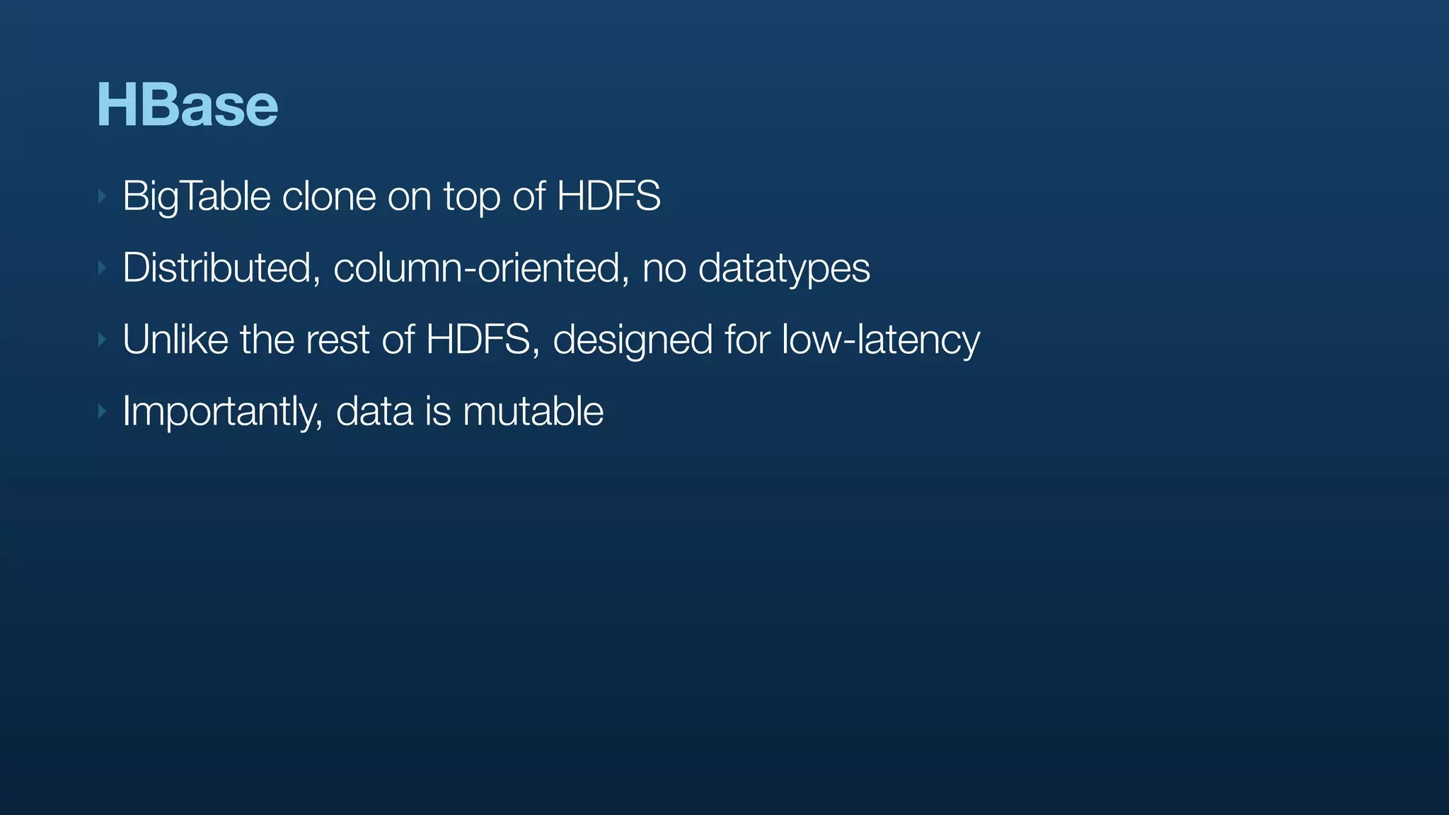 HBase
‣   BigTable clone on top of HDFS
‣   Distributed, column-oriented, no datatypes
‣   Unlike the rest of HDFS, designed for low-latency
‣   Importantly, data is mutable
 