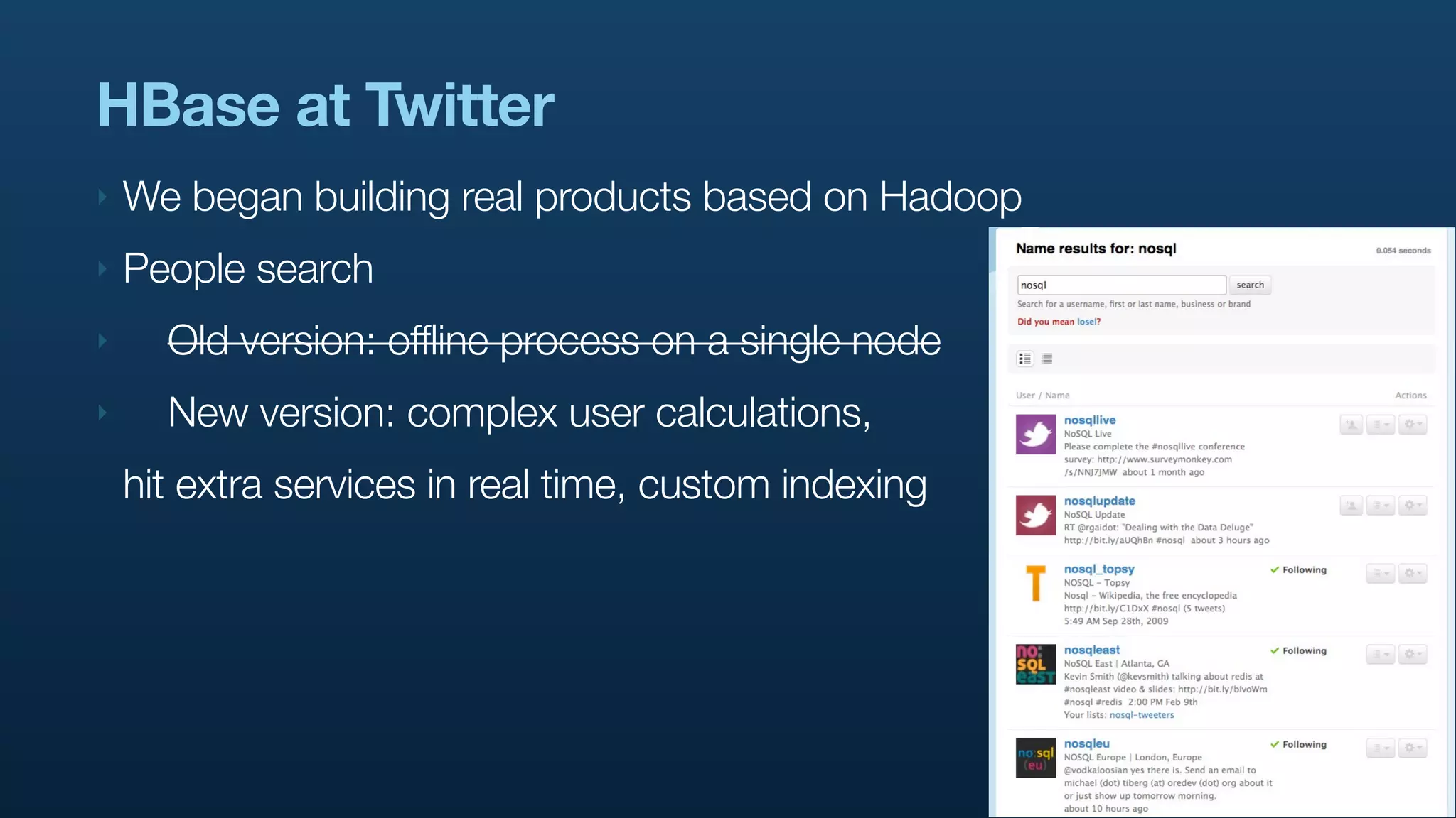 HBase at Twitter
‣   We began building real products based on Hadoop
‣   People search
‣     Old version: offline process on a single node
‣     New version: complex user calculations,
    hit extra services in real time, custom indexing
 