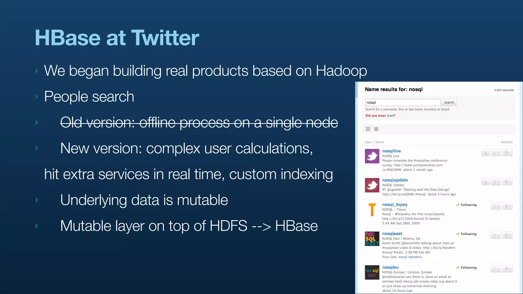 HBase at Twitter
‣   We began building real products based on Hadoop
‣   People search
‣     Old version: offline process on a single node
‣     New version: complex user calculations,
    hit extra services in real time, custom indexing
‣     Underlying data is mutable
‣     Mutable layer on top of HDFS --> HBase
 
